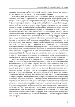 165
Частина І. ДЕЦЕНТРАЛІЗАЦІЯ ПУБЛІЧНОЇ ВЛАДИ
принцип діяльності публічної адміністрації, а отже й вимагає доклад-
ного відображення в законі їх функцій і повноважень.
Попри спроби реформування, прийняття низки застарілих нині
законодавчих актів і приєднання до міжнародних договорів Європи –
місцеве самоврядування України так і не було перетворено на потужну
й фінансово спроможну форму реалізації публічної влади. Самовряду-
ванню не було передано достатнього обсягу повноважень, так само не
створено дієвих механізмів їх реалізації і матеріального забезпечення.
Не сприяє посиленню самоврядування й існування великої кількості
територіальних громад із малою чисельністю мешканців, а отже і потен-
ційно незначними податковими відрахуваннями. Зазначені негативи
посилюються недостатньо розвинутою правовою культурою суспіль-
ства, нездатного нині адекватно оцінювати й контролювати діяльність
органів та посадових осіб самоврядування, брати безпосередню участь
у вирішенні питань місцевого значення. Закономірним наслідком таких
проблем є погіршення якості місцевих рад, відчуженість органів само-
врядування від населення та їх корпоратизація – що за відсутності діє-
вого контролю й відповідальності призвело до остаточного перетворення
їх на слухняні інструменти в руках політичних сил для задоволення
власних амбіцій. Проблеми децентралізації на низовому рівні доповню-
ються неефективною державною регіональною політикою, нездатною
стимулювати громади до саморозвитку і прояву місцевої ініціативи.
Одним із небагатьох успіхів у сфері місцевого самоврядування Укра-
їни є наявність доктринальних напрацювань для майбутньої реформи.
Розгляд міжнародних актів Європи, національних законодавств євро-
пейських держав, наукової доктрини зі здійснення децентралізації, а
також реформаторських ініціатив та досвіду функціонування само-
врядних громад і регіонів – все це підтверджує відповідність демокра-
тичним стандартам Європи і успішній європейській практиці україн-
ських програмних документів з децентралізації, розроблених станом на
2009 рік. Зокрема чинна Концепція реформи місцевого самоврядування,
а також Концепція реформи адміністративно-територіального устрою
передбачають створення в Україні впорядкованої системи ефективного,
фінансово спроможного та відповідального місцевого самоврядування –
із дієвими громадами на базовому рівні адміністративно-територіаль-
ного устрою. Тому рекомендації зазначених документів залишаються
актуальними для врахування керівництвом держави при підготовці
адміністративно-територіальної реформи й запровадження децентралі-
зації влади, безвідносно до політичних поглядів і мотивації розробників
цих програм.
 
