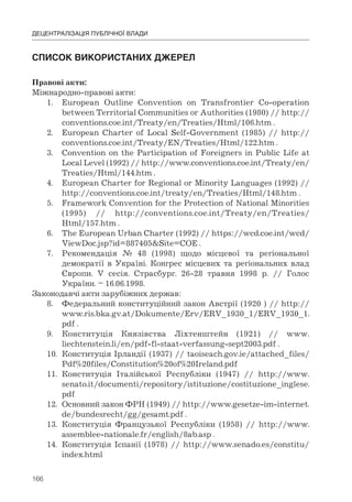 166
ДЕЦЕНТРАЛІЗАЦІЯ ПУБЛІЧНОЇ ВЛАДИ
СПИСОК	ВИКОРИСТАНИХ	ДЖЕРЕЛ
Правові акти:
Міжнародно-правові акти:
1. European Outline Convention on Transfrontier Co-operation
between Territorial Communities or Authorities (1980) // http://
conventions.coe.int/Treaty/en/Treaties/Html/106.htm .
2. European Charter of Local Self-Government (1985) // http://
conventions.coe.int/Treaty/EN/Treaties/Html/122.htm .
3. Convention on the Participation of Foreigners in Public Life at
Local Level (1992) // http://www.conventions.coe.int/Treaty/en/
Treaties/Html/144.htm .
4. European Charter for Regional or Minority Languages (1992) //
http://conventions.coe.int/treaty/en/Treaties/Html/148.htm .
5. Framework Convention for the Protection of National Minorities
(1995) // http://conventions.coe.int/Treaty/en/Treaties/
Html/157.htm .
6. The European Urban Charter (1992) // https://wcd.coe.int/wcd/
ViewDoc.jsp?id=887405&Site=COE .
7. Рекомендація № 48 (1998) щодо місцевої та регіональної
демократії в Україні. Конгрес місцевих та регіональних влад
Європи. V сесія. Страсбург. 26-28 травня 1998 р. // Голос
України. – 16.06.1998.
Законодавчі акти зарубіжних держав:
8. Федеральний конституційний закон Австрії (1920 ) // http://
www.ris.bka.gv.at/Dokumente/Erv/ERV_1930_1/ERV_1930_1.
pdf .
9. Конституція Князівства Ліхтенштейн (1921) // www.
liechtenstein.li/en/pdf-fl-staat-verfassung-sept2003.pdf .
10. Конституція Ірландії (1937) // taoiseach.gov.ie/attached_files/
Pdf%20files/Constitution%20of%20Ireland.pdf
11. Конституція Італійської Республіки (1947) // http://www.
senato.it/documenti/repository/istituzione/costituzione_inglese.
pdf
12. Основний закон ФРН (1949) // http://www.gesetze-im-internet.
de/bundesrecht/gg/gesamt.pdf .
13. Конституція Французької Республіки (1958) // http://www.
assemblee-nationale.fr/english/8ab.asp .
14. Конституція Іспанії (1978) // http://www.senado.es/constitu/
index.html
 