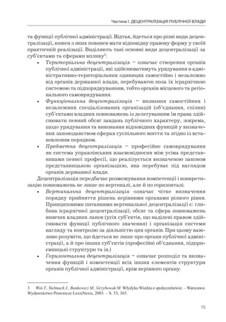 15
Частина І. ДЕЦЕНТРАЛІЗАЦІЯ ПУБЛІЧНОЇ ВЛАДИ
та функції публічної адміністрації. Відтак, йдеться про різні види децен-
тралізації, кожен з яких повинен мати відповідну правову форму у своїй
практичній реалізації. Виділяють такі основні види децентралізації за
суб’єктами та сферами впливу3
:
• Територіальна децентралізація – означає створення органів
публічної адміністрації, які здійснюватимуть урядування в адмі-
ністративно-територіальних одиницях самостійно і незалежно
від органів державної влади, перебуваючи поза їх ієрархічною
системою та підпорядкуванням, тобто органів місцевого та регіо-
нального самоврядування.
• Функціональна децентралізація – визнання самостійних і
незалежних спеціалізованих організацій (об’єднання, спілки)
суб’єктами владних повноважень із делегуванням їм права здій-
снювати певний обсяг завдань публічного характеру, зокрема,
щодо урядування та виконання відповідних функцій у визначе-
них законодавством сферах суспільного життя та згідно із вста-
новленим порядком.
• Предметна децентралізація – професійне самоврядування
як система управлінських взаємовідносин між усіма представ-
никами певної професії, що реалізується визначеною законом
представницькою організацією, яка перебуває під наглядом
органів державної влади.
Децентралізація передбачає розмежування компетенції і конкрети-
зацію повноважень не лише по вертикалі, але й по горизонталі.
• Вертикальна децентралізація означає чітке визначення
порядку прийняття рішень керівними органами різного рівня.
Принциповими питаннями вертикальної децентралізації є: гли-
бина ієрархічної децентралізації; обсяг та сфера повноважень
нижчих владних ланок (усіх суб’єктів, що наділені правом здій-
снювати функції публічного значення) і організація системи
нагляду та контролю за діяльністю цих органів. При цьому важ-
ливо розуміти, що йдеться не лише про органи публічної адміні-
страції, а й про інших суб’єктів (професійні об’єднання, підпри-
ємницькі структури та ін.)
• Горизонтальна децентралізація – означає розподіл та визна-
чення функцій і компетенції всіх інших елементів структури
органів публічної адміністрації, крім керівного органу.
3 Woś T., Stelmach J., Bankowicz M., Grzybowak M. Włydyka Wiedza o społeczeństwie. – Warszawa:
Wydawnictwo Prawnicze LexisNexis, 2003. – S. 53, 365.
 
