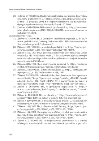 168
ДЕЦЕНТРАЛІЗАЦІЯ ПУБЛІЧНОЇ ВЛАДИ
30. Ustawa z 17.12.2004 r. O odpowiedzialności za naruszenie dyscypliny
finansów publicznych // http://prawo.legeo.pl/prawo/ustawa-
z-dnia-17-grudnia-2004-r-o-odpowiedzialnosci-za-naruszenie-
dyscypliny-finansow-publicznych/?on=01.07.2005 .
31. Ustawa z 30.06.2005 r. O finansach publicznych // http://samorzad.
infor.pl/akty-prawne/DZU.2005.249.0002104,ustawa-o-finansach-
publicznych.html .
Законодавство Чехії:
32. Zákon č 531/1990 Sb., o uzemnich financnich organech // http://
www.podnikatel.cz/zakony/zakon-c-531-1990-sb-o-uzemnich-
financnich-organech/cele-zneni/ .
33. Zákon č. 565/1990 Sb., o místních poplatcích // http://portal.gov.
cz/wps/portal/_s.155/701?kam=zakon&c=565/1990 .
34. Zakon č. 172/1991 Sb., o prechodu nekterych veci z majetku Ceske
republiky do vlastnictvi obci // http://www.epravo.cz/top/
soudni-rozhodnuti/prechod-nekterych-veci-z-majetku-cr-do-
majetku-obci-66699.html .
35. Zákon č. 337/1992 Sb., o správě daní a poplatků // http://business.
center.cz/business/pravo/zakony/spravadani/uvod.aspx .
36. Zákon č. 338/1992 Sb., o dani z nemovitosti // http://portal.gov.cz/
wps/portal/_s.155/701?number1=338/1992 .
37. Zákon č. 357/1992 Sb. o dani dedicke, dani darovaci a dani z prevodu
nemovitosti // http://portal.gov.cz/wps/portal/_s.155/701/.cmd/
ad/.c/313/.ce/10821/.p/8411?PC_8411_name=dani darovací a
dani z převodu&PC_8411_l=357/1992&PC_8411_ps=10#10821 .
38. Zákon č. 368/1992 Sb., o správních poplatcích // http://
www.i-poradce.cz/SubPages/OtvorDokument/Clanok.
aspx?idclanok=337 .
39. Zákon č. 128/2000 Sb., о obciсh // http://www.zakonycr.cz/
seznamy/128-2000-sb-zakon-o-obcich-(obecni-zrizeni).html .
40. Zákon č. 129/2000 Sb., o krajích (krajské zřízení) // zakonycr.cz/
seznamy/129-2000-sb-zakon-o-krajich-(krajske-zrizeni).html .
41. Zákon č. 131/2000 Sb., o hlavním městě Praze // http://portal.gov.
cz/wps/portal/_s.155/6966/_s.155/701?l=131/2000 .
42. Zákon č. 157/2000 Sb., o přechodu některých věcí, práv a závazků z
majetku České republiky do majetku krajů // http://portal.gov.
cz/wps/portal/_s.155/6966/_s.155/701?l=157/2000 .
43. Zákon č. 218/2000 Sb., o rozpočtových pravidlech a o změně
některých souvisejících zákonů (rozpočtová pravidla), v platném
 