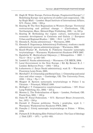 171
Частина І. ДЕЦЕНТРАЛІЗАЦІЯ ПУБЛІЧНОЇ ВЛАДИ
69. Hugh M. Wider Europe, Fortress Europe, Fragmented Europe? //
Redefining Europe: new patterns of conflict and cooperation / Ed.
by Hugh Miall. – London: Royal Institute of International Affairs;
N.Y.: Pinter, 1994. – 293 p.
70. Keating M. The New Regionalism in Western Europe: Territorial
restructuring and political change. – Cheltenham, UK;
Northampton, Mass.: Edward Elgar Publishing, 1998. – xi, 242 p.
71. Keating M. Rethinking the region: culture, institutions and
economic development in Catalonia and Galicia // European
Urban and Regional Studies. – 2001. – № 8. – p. 217–234.
72. Knosala E., Nauka administracji. – Warszawa, 2006.
73. Knosala E. Organizacja Administracji Publicznej: studium z nauki
administracji i prawa administracyjnego. – Warszawa, 2004.
74. Kosek-Wojnar M., Surówka K. Podstawy finansów samorządu
terytorialnego. – Warszawa: Wydawnictwo Naukowe PWN 2007.
75. Kymlicka W. Multicultural Odysseys // Ethnopolitics. – 2007. –
Vol. 6 – № 4. – p. 585–597.
76. Leoński Z. Nauka administracji. – Warszawa: C.H. BECK, 2004.
77. Local Government in the New Europe / Ed. By Bennet R. J. –
London: Belhaven Press. – 1993. – 224 p.
78. Łukasiewicz J. Zarys Nauki administracji, wyd. II. – Warszawa:
Prawnicze Lexis Nexis, 2005.
79. Marshall T. H. Citizenship and Social Class // Citizenship and social
class and other essays. – Cambridge, UK: The University Press,
1950. – 154 p. – Pp. 1– 85.
80. Majgier В. System samorzadu terytorialnego w Polsce I na
Ukrainie. – Przemysl, WSAiZ 1999.
81. McHugh J. T. Comparative constitutional traditions. – NY: Peter
Lang Publishing, Inc., 2002. – 235 p.
82. Moreno L. The Federalization of Spain – London, Portland, OR:
Frank Cass, 2001. – 182 p.
83. Oates W. Fiscal Federalism. – N.Y.: Harcourt Brace Jovanovich,
Inc., 1972. – 256 p.
84. Owsiak S. Finanse publiczne. Teoria і praktyka, wyd. 3. –
Warszawa: Wydawnictwo Naukowe PWN, 2005.
85. Panejko J. Ustrój samorządu terytorialnego w Polsce. – Wilno,
1934.
86. Putnam R. D. Studying Elite Political Culture: The Case of Ideology
// Ibid. LXV. – 1971. – p. 651–681.
 