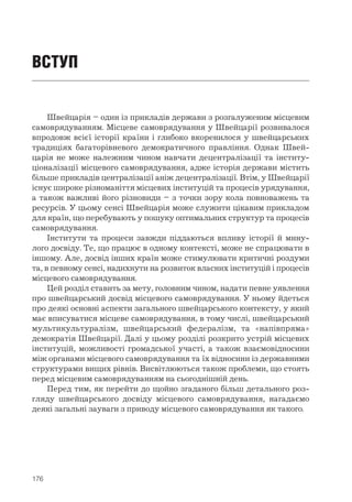 176
ВСТУП
Швейцарія – один із прикладів держави з розгалуженим місцевим
самоврядуванням. Місцеве самоврядування у Швейцарії розвивалося
впродовж всієї історії країни і глибоко вкоренилося у швейцарських
традиціях багаторівневого демократичного правління. Однак Швей-
царія не може належним чином навчати децентралізації та інститу-
ціоналізації місцевого самоврядування, адже історія держави містить
більше прикладів централізації аніж децентралізації. Втім, у Швейцарії
існує широке різноманіття місцевих інституцій та процесів урядування,
а також важливі його різновиди – з точки зору кола повноважень та
ресурсів. У цьому сенсі Швейцарія може служити цікавим прикладом
для країн, що перебувають у пошуку оптимальних структур та процесів
самоврядування.
Інститути та процеси завжди піддаються впливу історії й мину-
лого досвіду. Те, що працює в одному контексті, може не спрацювати в
іншому. Але, досвід інших країн може стимулювати критичні роздуми
та, в певному сенсі, надихнути на розвиток власних інституцій і процесів
місцевого самоврядування.
Цей розділ ставить за мету, головним чином, надати певне уявлення
про швейцарський досвід місцевого самоврядування. У ньому йдеться
про деякі основні аспекти загального швейцарського контексту, у який
має вписуватися місцеве самоврядування, в тому числі, швейцарський
мультикультуралізм, швейцарський федералізм, та «напівпряма»
демократія Швейцарії. Далі у цьому розділі розкрито устрій місцевих
інституцій, можливості громадської участі, а також взаємовідносини
між органами місцевого самоврядування та їх відносини із державними
структурами вищих рівнів. Висвітлюються також проблеми, що стоять
перед місцевим самоврядуванням на сьогоднішній день.
Перед тим, як перейти до щойно згаданого більш детального роз-
гляду швейцарського досвіду місцевого самоврядування, нагадаємо
деякі загальні зауваги з приводу місцевого самоврядування як такого.
 