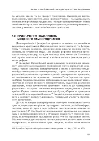 181
Частина ІІ. ШВЕЙЦАРСЬКИЙ ДОСВІД МІСЦЕВОГО САМОВРЯДУВАННЯ
до установ країни та до процесу урядування. Законодавчі тексти,
взяті окремо, часто містять лише «половину історії» та відображають
зовнішній бік реалізації урядування. «Місцеве самоврядування» можна
повністю збагнути лише якщо воно розглядається у власному контексті,
зокрема, у контексті політичної системи суспільства.
1.2.	 ПРИЗНАЧЕННЯ	І	ВАЖЛИВІСТЬ	
	 МІСЦЕВОГО	САМОВРЯДУВАННЯ
Децентралізація і федералізм призвели до появи складного бага-
торівневого урядування. Запровадження децентралізації та федера-
лізму – складне завдання, вирішення якого вимагає значних коштів,
зокрема, на початковій стадії. Такі складні реформи зазвичай прово-
дяться лише у випадку, коли для них існує чітка мотивація. Саме висо-
кий ступінь політичної мотивації є найважливішим фактором успіху
таких реформ.
У преамбулі Європейської хартії викладені такі причини важли-
вості місцевого самоврядування для правових систем держав та їх меха-
нізму: «органи місцевого самоврядування є однією з основних складо-
вих будь-якого демократичного режиму», «право громадян на участь в
управлінні державними справами є одним із демократичних принципів,
які поділяються всіма державами – членами Ради Європи», «це право
найбільш безпосередньо може здійснюватися саме на місцевому рівні»,
«існування органів місцевого самоврядування, наділених реальними
функціями, може забезпечити ефективне і близьке до громадянина
управління», «охорона і посилення місцевого самоврядування в різних
країнах Європи є важливим внеском у розбудову Європи на принципах
демократії і децентралізації влади»119
. Згадані причини можна підсуму-
вати у контексті потреб у демократії, громадській участі та ефектив-
ності урядування.
До того ж, місцеве самоврядування може бути механізмом захисту
прав та упорядкування різних (культурних, етнічних, релігійних) груп,
зокрема, якщо ці групи є територіально зосередженими (компактно
розселеними). У Швейцарії нецентралізоване урядування відігравало
одну з найважливіших ролей у об’єднанні країни та у створенні про-
стору для утвердження культурного розмаїття без порушення єдності.
Місцеве самоврядування може стати прийнятним для всіх механізмом
внутрішнього самовизначення груп, зокрема, національних меншин
119 Преамбула Європейської хартії місцевого самоврядування 1985 року (CETS No. 122).
 