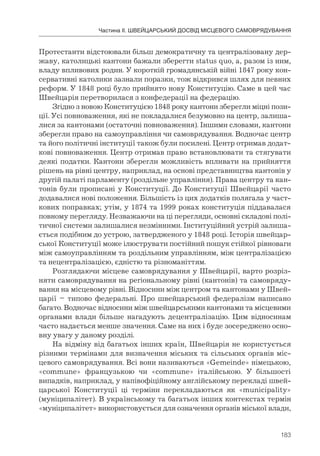 183
Частина ІІ. ШВЕЙЦАРСЬКИЙ ДОСВІД МІСЦЕВОГО САМОВРЯДУВАННЯ
Протестанти відстоювали більш демократичну та централізовану дер-
жаву, католицькі кантони бажали зберегти status quo, а, разом із ним,
владу впливових родин. У короткій громадянській війні 1847 року кон-
сервативні католики зазнали поразки, тож відкрився шлях для певних
реформ. У 1848 році було прийнято нову Конституцію. Саме в цей час
Швейцарія перетворилася з конфедерації на федерацію.
Згідно з новою Конституцією 1848 року кантони зберегли міцні пози-
ції. Усі повноваження, які не покладалися безумовно на центр, залиша-
лися за кантонами (остаточні повноваження). Іншими словами, кантони
зберегли право на самоуправління чи самоврядування. Водночас центр
та його політичні інституції також були посилені. Центр отримав додат-
кові повноваження. Центр отримав право встановлювати та стягувати
деякі податки. Кантони зберегли можливість впливати на прийняття
рішень на рівні центру, наприклад, на основі представництва кантонів у
другій палаті парламенту (роздільне управління). Права центру та кан-
тонів були прописані у Конституції. До Конституції Швейцарії часто
додавалися нові положення. Більшість із цих додатків полягала у част-
кових поправках; утім, у 1874 та 1999 роках конституція піддавалася
повному перегляду. Незважаючи на ці перегляди, основні складові полі-
тичної системи залишалися незмінними. Інституційний устрій залиша-
ється подібним до устрою, затвердженого у 1848 році. Історія швейцар-
ської Конституції може ілюструвати постійний пошук стійкої рівноваги
між самоуправлінням та роздільним управлінням, між централізацією
та нецентралізацією, єдністю та різноманіттям.
Розглядаючи місцеве самоврядування у Швейцарії, варто розріз-
няти самоврядування на регіональному рівні (кантонів) та самовряду-
вання на місцевому рівні. Відносини між центром та кантонами у Швей-
царії – типово федеральні. Про швейцарський федералізм написано
багато. Водночас відносини між швейцарськими кантонами та місцевими
органами влади більше нагадують децентралізацію. Цим відносинам
часто надається менше значення. Саме на них і буде зосереджено осно-
вну увагу у даному розділі.
На відміну від багатьох інших країн, Швейцарія не користується
різними термінами для визначення міських та сільських органів міс-
цевого самоврядування. Всі вони називаються «Gemeinde» німецькою,
«commune» французькою чи «commune» італійською. У більшості
випадків, наприклад, у напівофіційному англійському перекладі швей-
царської Конституції ці терміни перекладаються як «municipality»
(муніципалітет). В українському та багатьох інших контекстах термін
«муніципалітет» використовується для означення органів міської влади,
 