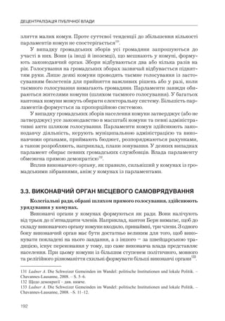 192
ДЕЦЕНТРАЛІЗАЦІЯ ПУБЛІЧНОЇ ВЛАДИ
злиття малих комун. Проте суттєвої тенденції до збільшення кількості
парламентів комун не спостерігається131
.
У випадку громадських зборів усі громадяни запрошуються до
участі в них. Вони (а іноді й іноземці), що мешкають у комуні, форму-
ють законодавчий орган. Збори відбуваються два або кілька разів на
рік. Голосування на громадських зборах зазвичай відбувається піднят-
тям руки. Лише деякі комуни проводять таємне голосування із засто-
суванням бюлетенів для прийняття важливих рішень або у разі, коли
таємного голосування вимагають громадяни. Парламенти завжди оби-
раються жителями комуни (шляхом таємного голосування). У багатьох
кантонах комуни можуть обирати електоральну систему. Більшість пар-
ламентів формується за пропорційною системою.
У випадку громадських зборів населення комуни затверджує (або не
затверджує) усе законодавство в масштабі комуни та певні адміністра-
тивні акти шляхом голосування. Парламенти комун здійснюють зако-
нодавчу діяльність, керують муніципальною адміністрацією та вико-
навчими органами, приймають бюджет, розпоряджаються рахунками,
а також розробляють, наприклад, плани зонування. У деяких випадках
парламент обирає певних громадських службовців. Влада парламенту
обмежена прямою демократією132
.
Вплив виконавчого органу, як правило, сильніший у комунах із гро-
мадськими зібраннями, аніж у комунах із парламентами.
3.3.	ВИКОНАВЧИЙ	ОРГАН	МІСЦЕВОГО	САМОВРЯДУВАННЯ
Колегіальні ради, обрані шляхом прямого голосування, здійснюють
урядування у комунах.
Виконавчі органи у комунах формуються як ради. Вони налічують
від трьох до п’ятнадцяти членів. Наприклад, кантон Берн вимагає, щоб до
складу виконавчого органу комуни входило, принаймні, три члени. З одного
боку виконавчий орган має бути достатньо великим для того, щоб вико-
нувати покладені на нього завдання, а з іншого – за швейцарською тра-
дицією, існує переконання у тому, що саме виконавча влада представляє
населення. При цьому комуни із більшим ступенем політичного, мовного
та релігійного різноманіття схильні формувати більші виконавчі органи133
.
131 Ladner A. Die Schweizer Gemeinden im Wandel: politische Institutionen und lokale Politik. –
Chavannes-Lausanne, 2008. – S. 5–6.
132 Щодо демократії – див. нижче.
133 Ladner A. Die Schweizer Gemeinden im Wandel: politische Institutionen und lokale Politik. –
Chavannes-Lausanne, 2008. –S. 11–12.
 