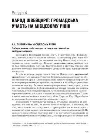 195
Розділ 4
НАРОД ШВЕЙЦАРІЇ: ГРОМАДСЬКА
УЧАСТЬ НА МІСЦЕВОМУ РІВНІ
4.1. ВИБОРИ НА МІСЦЕВОМУ РІВНІ
Вибори мають забезпечувати репрезентативність 	
виборних органів.
Громадяни Швейцарії беруть учать у центральних (федераль-
них), кантональних та місцевих виборах. На місцевому рівні вони оби-
рають виконавчий орган (за винятком кантону Невшатель), а також –
­парламент (якщо такий існує). Більшість парламентів комун обирається
на базі пропорційної системи. Найтиповішою є система списків, яка
дозволяє виборцям висловлювати свої уподобання щодо індивідуальних
кандидатів.
В усіх кантонах, окрім одного (кантон Невшатель), виконавчий
орган обирається народом. У кантоні Невшатель парламент комуни оби-
рає виконавчий орган. Члени виконавчого органу в комунах обираються
за мажоритарною або пропорційною системами. У місті Берн президента
виконавчого органу обирають за мажоритарною системою, а решту чле-
нів – за пропорційною. В обох випадках електорат складає вся комуна.
Як правило, менші комуни обирають членів виконавчої ради за мажори-
тарною системою, у більших – переважає пропорційна система139
. Втім,
існують важливі винятки, наприклад, міста Цюріх та Кур (Шур) обира-
ють виконавчі органи за мажоритарною системою.
Розбіжності у результатах виборів, зумовлені способом їх про-
ведення, не такі великі, як можна було б очікувати. Незалежно від
того, яка система застосовується, – пропорційна чи мажоритарна –
­виконавчий орган типово складається із представників різних партій. На
мажоритарних виборах політичні партії не виставляють кандидатів на
всі посади (добровільне стримування), або народ свідомо не обирає всіх
139	Ladner A. Die Schweizer Gemeinden im Wandel: politische Institutionen und lokale Politik. –
Chavannes-Lausanne, 2008. – S. 16–17.
 