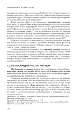 196
ДЕЦЕНТРАЛІЗАЦІЯ ПУБЛІЧНОЇ ВЛАДИ
кандидатів, виставлених партією, щоб забезпечити репрезентативність
виконавчого органу. Поведінка виборців, а також поведінка політичних
партій показують, наскільки глибоко вкорінилася модель пристосування
до різноманіття, яка й досі актуальна140
.
Деякі кантони дбають про мінімальне представлення меншин.
Наприклад, у кантоні Берн комуни можуть обирати спосіб проведення
виборів. Вони мають гарантувати певний рівень представленості мен-
шин141
. На представленість жінок квот немає. Представленість жінок у
виконавчих органах комун суттєво відрізняється залежно від кантону.
Найбільша кількість жінок у виконавчих органах комун спостерігається
у кантоні Люцерн, найменша – у кантоні Гларус. В усіх кантонах серед-
ній відсоток жінок в органах виконавчої влади складає менше 30%.
Крім того, окрім виборів виконавчого органу та парламенту, залежно
від законів кантону та комуни, громадяни можуть брати участь у
подальших виборах, наприклад, у виборах шкільного керівництва, ауди-
тора, а також – виборчої комісії.
Спостерігається незначний спад рівня участі у виборах, зокрема, у
комунах середнього масштабу. У комунах, що налічують менше 10 000
жителів, рівень участі у місцевих виборах вищий ніж у кантональних
чи федеральних виборах. У більших комунах рівень участі у місцевих
виборах вищий ніж у кантональних, але нижчий ніж у загальнонаціо-
нальних виборах142
.
4.2.	БЕЗПОСЕРЕДНЯ	УЧАСТЬ	ГРОМАДЯН
Швейцарські громадяни мають багато можливостей для безпо-
середньої громадської участі, але не дуже часто користуються цими
можливостями. Участь залежить від того, наскільки глибоко грома-
дяни зацікавлені у питанні, що вирішується.
Громадяни можуть впливати на політику не лише під час виборів.
Зокрема на місцевому рівні вони також мають змогу здійснювати від-
чутніший вплив на неї. Як уже зазначалося вище, близько 5/6 комун
мають не парламенти, а збори громадян. На громадських зборах усі
громадяни можуть зібратися разом, подискутувати і прийняти рішення
та навіть взяти на себе законодавчу функцію, в межах місцевої ком-
петенції – вносити пропозиції законопроектів та голосувати за них.
140 Ladner A. Die Schweizer Gemeinden im Wandel: politische Institutionen und lokale Politik. –
Chavannes-Lausanne, 2008. – S. 16–17.
141 Article 42 and 43 of the Law on Communes of 1998.
142 Ladner A. Die Schweizer Gemeinden im Wandel: politische Institutionen und lokale Politik. –
Chavannes-Lausanne, 2008. – S. 47–48.
 