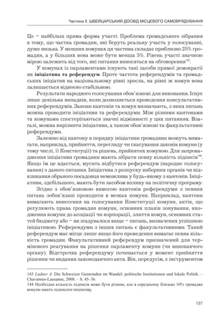 197
Частина ІІ. ШВЕЙЦАРСЬКИЙ ДОСВІД МІСЦЕВОГО САМОВРЯДУВАННЯ
Це – найбільш пряма форма участі. Проблема громадського зібрання
в тому, що частка громадян, які беруть реальну участь у голосуванні,
дуже низька. У менших комунах ця частина складає приблизно 25% гро-
мадян, а у більших вона може бути менша 5%. Рівень участі значною
мірою залежить від того, які питання виносяться на обговорення143
.
У комунах із парламентами існують такі засоби прямої демократії
як ініціатива та референдум. Проте частота референдумів та громад-
ських ініціатив на національному рівні зросла, на рівні ж комун вона
залишається відносно стабільною.
Результати народного голосування обов’язкові для виконання. Існує
лише декілька випадків, коли дозволяється проведення консультатив-
них референдумів. Закони кантонів та комун визначають, з яких питань
можна проводити ініціативи та референдуми. Між різними кантонами
та комунами спостерігаються значні відмінності у цих питаннях. Вза-
галі, можна вирізнити ініціативи, а також обов’язкові та факультативні
референдуми.
Залежно від кантону в порядку ініціативи громадяни можуть вима-
гати, наприклад, прийняття, перегляду чи скасування законів комуни (у
тому числі, її Конституції) та рішень, прийнятих комуною. Для запрова-
дження ініціативи громадяни мають зібрати певну кількість підписів144
.
Якщо їм це вдається, мусить відбутися референдум (народне голосу-
вання) з даного питання. Ініціатива з розпуску виборних органів чи від-
кликання обраного посадовця неможлива у будь-якому з кантонів. Ініці-
ативи, здебільшого, мають бути засобом впливу на політичну програму.
Згідно з обов’язковою вимогою кантонів референдуми з певних
питань зобов’язані проходити в межах комуни. Наприклад, кантони
вимагають винесення на голосування Конституції комуни, актів, що
регулюють права громадян комуни, основних планів зонування, вхо-
дження комуни до асоціації чи корпорації, злиття комун, основних ста-
тей бюджету або – як згадувалося вище – питань, визначених успішною
ініціативою. Референдуми з інших питань є факультативними. Такий
референдум має місце лише якщо його проведення вимагає певна кіль-
кість громадян. Факультативний референдум призначений для тер-
мінового реагування на рішення парламенту комуни (чи виконавчого
органу). Відстрочка референдуму починається у момент прийняття
рішення чи видання законодавчого акта. Він, передусім, є інструментом
143 Ladner A. Die Schweizer Gemeinden im Wandel: politische Institutionen und lokale Politik. –
Chavannes-Lausanne, 2008. – S. 45–36.
144 Необхідна кількість підписів може бути різною, але в середньому близько 10% громадян
комуни мають підписати ініціативу.
 