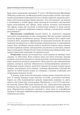 204
ДЕЦЕНТРАЛІЗАЦІЯ ПУБЛІЧНОЇ ВЛАДИ
будь-якого порушення автономії. У статті 189 Конституції Швейцарії
1999 року зазначено, що Федеральний суд розглядає позови «про пору-
шення автономності муніципалітетів та інших гарантій, наданих канто-
нами публічним корпоративним органам». Суд постановляє, що комуна
є автономною у певній сфері, якщо кантону не належить ексклюзивне
право регулювання цієї сфери, якщо кантон залишає регулювання
цієї сфери, повне або часткове, в компетенції комуни та якщо кантон
залишає за комуною порівняно широку свободу у визначенні способу
регулювання154
.
Превентивні (запобіжні) заходи мають не дозволити комунам
нехтувати покладеними на них завданнями. Нагляд складає найменш
відчутну форму запобіжного заходу. Комуни можуть бути зобов’язані
готувати звіти, надавати інформацію чи проходити інспекції. Ці заходи
зазвичай поєднуються із обов’язковим самоконтролем та самооцінкою
комун. Інші запобіжні заходи можуть включати вимоги щодо пошуку
шляхів апробації певних законодавчих документів та постанов, вимоги
щодо планування і бюджетів або щодо встановлення мінімальних стан-
дартів управління комунами та надання послуг.
Репресивні заходи застосовуються, коли комуна не виконує своїх
завдань та обов’язків. Коли комуни діють від імені кантонів, іншими
словами, коли вони виконують закони кантонів, кантональний контроль
може включати контроль доцільності. Коли йдеться про повноваження
комуни, контроль кантону обмежується контролюванням законності.
Репресивні заходи можуть включати правові дії (судові позови) проти
комуни, анулювання актів комуни, затримку фінансових субсидій або
грантів чи зобов’язання комун до співпраці з іншими сторонами для
покращання надання послуг.
У деяких, дуже нечастих випадках, комуна може опинитися під опі-
кою. У такому випадку влада кантону чи особи, делеговані кантоном,
беруть на себе повноваження органів управління комуною та діють
замість них. Опіка має часові рамки. Наприклад, у статті 67 конститу-
ції кантону Грізон 2003 року прописано, що «уряд [кантону] здійснює
контроль над комунами та органами міжкомунальної співпраці. Конт-
роль обмежується контролем законності, якщо інше не передбачене
законом. У випадку серйозних порушень в управлінні комуна може бути
поміщена під опіку».
154 Рішення Федерального суду, автономія комун у сфері подання документів, BGE 129 I 313.
 