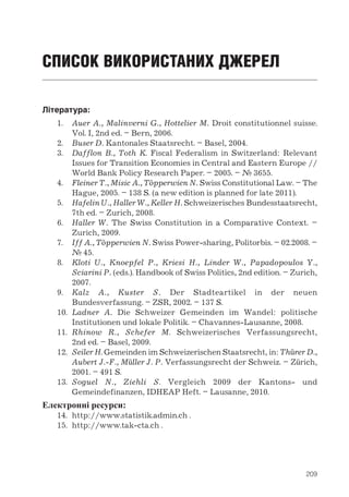 209
СПИСОК ВИКОРИСТАНИХ ДЖЕРЕЛ
Література:
1.	 Auer A., Malinverni G., Hottelier M. Droit constitutionnel suisse.
Vol. I, 2nd ed. – Bern, 2006.
2.	 Buser D. Kantonales Staatsrecht. – Basel, 2004.
3.	 Dafflon B., Toth K. Fiscal Federalism in Switzerland: Relevant
Issues for Transition Economies in Central and Eastern Europe //
World Bank Policy Research Paper. – 2005. – № 3655.
4.	 Fleiner T., Misic A., Töpperwien N. Swiss Constitutional Law. – The
Hague, 2005. – 138 S. (a new edition is planned for late 2011).
5.	 Hafelin U., Haller W., Keller H. Schweizerisches Bundesstaatsrecht,
7th ed. – Zurich, 2008.
6.	 Haller W. The Swiss Constitution in a Comparative Context. –
Zurich, 2009.
7.	 Iff A., Töpperwien N. Swiss Power-sharing, Politorbis. – 02.2008. –
№ 45.
8.	 Kloti U., Knoepfel P., Kriesi H., Linder W., Papadopoulos Y.,
Sciarini P. (eds.). Handbook of Swiss Politics, 2nd edition. – Zurich,
2007.
9.	 Kalz A., Kuster S. Der Stadteartikel in der neuen
Bundesverfassung. – ZSR, 2002. – 137 S.
10.	 Ladner A. Die Schweizer Gemeinden im Wandel: politische
Institutionen und lokale Politik. – Chavannes-Lausanne, 2008.
11.	 Rhinow R., Schefer M. Schweizerisches Verfassungsrecht,
2nd ed. – Basel, 2009.
12.	 Seiler H. Gemeinden im Schweizerischen Staatsrecht, in: Thürer D.,
Aubert J.-F., Müller J. P. Verfassungsrecht der Schweiz. – Zürich,
2001. – 491 S.
13.	 Soguel N., Ziehli S. Vergleich 2009 der Kantons- und
Gemeindefinanzen, IDHEAP Heft. – Lausanne, 2010.
Електронні ресурси:
14.	 http://www.statistik.admin.ch .
15.	 http://www.tak-cta.ch .
 
