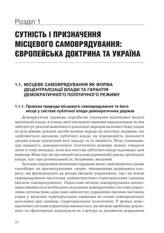 22
Розділ 1
СУТНІСТЬ І ПРИЗНАЧЕННЯ
МІСЦЕВОГО САМОВРЯДУВАННЯ:
ЄВРОПЕЙСЬКА ДОКТРИНА ТА УКРАЇНА
1.1.	 МІСЦЕВЕ САМОВРЯДУВАННЯ ЯК ФОРМА 	
	 ДЕЦЕНТРАЛІЗАЦІЇ ВЛАДИ ТА ГАРАНТІЯ 	
	 ДЕМОКРАТИЧНОГО ПОЛІТИЧНОГО РЕЖИМУ
1.1.1.	Правова природа місцевого самоврядування та його 	
	 місце у системі публічної влади демократичних держав
Демократична держава передбачає існування відповідної моделі
організації влади, в основу якої покладено принцип народовладдя та яка
забезпечує реальні можливості реалізації народом належної йому влади
на всіх рівнях; реальні засоби впливу народу на політику держави, що
здійснюється органами публічної влади, на відповідність діяльності
органів влади суверенній волі народу та їх змінність. Поза сумнівами,
про наявність демократичного політичного режиму можна говорити
лише в тому випадку, коли вся система публічної влади відповідає цим
вимогам. Мова йде як про вищий (загальнодержавний) рівень організації
влади, так і про регіональний та, безумовно, місцевий.
Загалом управління місцевими справами може здійснюватися двома
способами: як призначуваними «згори» чиновниками державного апа-
рату, які функціонують на місцях (місцеве управління), так і на основі
самоврядування населення адміністративно-територіальних одиниць
(місцеве самоврядування). Однак саме місцеве самоврядування законо-
мірно вважається необхідною складовою демократичної системи управ-
ління суспільством, адже воно забезпечує управління значною частиною
справ у місцевих територіальних одиницях на основі самоорганізації
населення цих одиниць (територіальних колективів). У межах демо-
кратичної системи управління вважається, що місцеві проблеми доціль-
ніше та ефективніше вирішувати не з центру за допомогою ­державних
 