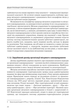 24
ДЕЦЕНТРАЛІЗАЦІЯ ПУБЛІЧНОЇ ВЛАДИ
здійснюється на основі окремого типу власності – комунальної (муніци-
пальної) власності. Ці сутнісні ознаки характеризують особливу при-
роду місцевого самоврядування і зумовлюють його специфічне місце у
системі публічної влади держави.
Незважаючи на специфічну природу місцевого управління та місце-
вого самоврядування, за демократичного режиму їх не слід розривати і,
тим більше, протиставляти. Місцеве управління та самоврядування – не
антиподи, а якісно відмінні форми єдиної системи публічної адміністра-
ції, що не виключають, а, навпаки, доповнюють одна одну. І самостійність
місцевого самоврядування та його органів зовсім не передбачає його ізо-
ляції від державного управління, відмову від взаємодії з ним. Органи
місцевого самоврядування та державного управління повинні скласти
цілісну систему взаємопов’язаних органів публічної адміністрації, що
мають подібні цілі, завдання, проте відмінні засоби, методи та форми
їх досягнення. Тим чинником, що об’єднує ці елементи у єдину систему
публічної адміністрації, є, передусім, надання населенню публічних
послуг належної якості та на найближчому до них рівні, а також ефек-
тивне й оперативне управління місцевими справами.
1.1.2.	Зарубіжний	досвід	організації	місцевого	самоврядування	
Досвід зарубіжних держав свідчить про існування кількох підходів
до організації самоврядування – залежно від його співвідношення з дер-
жавною владою і обсягу покладених на нього повноважень. Найбільш
визначальними із них є моделі місцевої автономії та децентралізації.
Місцева автономія передбачає значний ступінь самостійності (авто-
номності) самоврядних територіальних громад щодо адміністрування
наданих їм сфер при мінімальному втручанні з боку органів державної
влади. Прикладом такого підходу до розуміння сутності та організа-
ції самоврядування є, зокрема, Іспанія. Так, Конституція Королівства
Іспанія від 1978 року9
містить окремий розділ, присвячений вказа-
ним питанням. Розділ восьмий «Про територіальний устрій держави»
включає три глави: перша – «Загальні принципи», друга – «Про міс-
цеву адміністрацію», третя – «Про автономні території». Базовою заса-
дою організації місцевого самоврядування в Іспанії є закріплений ст.
137 Конституції принцип автономії, згідно із яким усі територіальні
одиниці, що складають систему державно-територіального устрою
9 Конституція Іспанії (1978 р.) // http://www.senado.es/constitu/index.html .
 