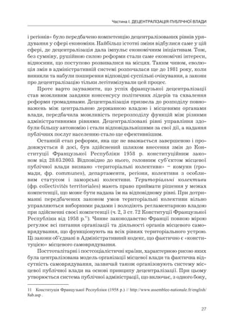 27
Частина І. ДЕЦЕНТРАЛІЗАЦІЯ ПУБЛІЧНОЇ ВЛАДИ
і регіонів» було передбачено компетенцію децентралізованих рівнів уря-
дування у сфері економіки. Найбільш істотні зміни відбулися саме у цій
сфері, де децентралізація дала імпульс економічним ініціативам. Тож,
без сумніву, рушійною силою реформи стали саме економічні інтереси,
відносини, що поступово розвивалися на місцях. Таким чином, еволю-
ція змін в адміністративній системі розпочалася ще до 1981 року, коли
виникли та набули поширення відповідні суспільні очікування, а закони
про децентралізацію тільки легітимізували цей процес.
Проте варто зауважити, що успіх французької децентралізації
став можливим завдяки консенсусу політичних лідерів та схвалення
реформи громадянами. Децентралізація призвела до розподілу повно-
важень між центральною державною владою і місцевими органами
влади, передбачила можливість перерозподілу функцій між різними
адміністративними рівнями. Децентралізовані рівні управління здо-
були більшу автономію і стали відповідальнішими за свої дії, а надання
публічних послуг населенню стало ще ефективнішим.
Останній етап реформи, яка ще не вважається завершеною і про-
довжується й досі, був здійснений шляхом внесення змін до Кон-
ституції Французької Республіки 1958 р. конституційним зако-
ном від 28.03.2003. Відповідно до нього, головним суб’єктом місцевої
публічної влади визнано «територіальні колективи» – комуни (гро-
мади, фр. communes), департаменти, регіони, колективи з особли-
вим статусом і заморські колективи. Територіальні колективи
(фр. collectivités territoriales) мають право приймати рішення у межах
компетенції, що може бути надана їм на відповідному рівні. При дотри-
манні передбачених законом умов територіальні колективи вільно
управляються виборними радами і володіють регламентарною владою
при здійсненні своєї компетенції (ч. 2, 3 ст. 72 Конституції Французької
Республіки від 1958 р.11
). Чинне законодавство Франції повною мірою
регулює всі питання організації та діяльності органів місцевого само-
врядування, що функціонують на всіх рівнях територіального устрою.
Ці закони об’єднані в Адміністративний кодекс, що фактично є «консти-
туцією» місцевого самоврядування.
Посттоталітарні і постсоціалістичні країни, характерною рисою яких
була централізована модель організації місцевої влади та фактична від-
сутність самоврядування, зазвичай також організовують систему міс-
цевої публічної влади на основі принципу децентралізації. При цьому
утворюється система публічної адміністрації, що включає, з одного боку,
11 Конституція Французької Республіки (1958 р.) // http://www.assemblee-nationale.fr/english/
8ab.asp .
 