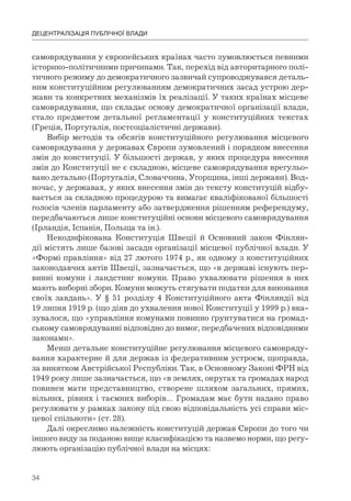 34
ДЕЦЕНТРАЛІЗАЦІЯ ПУБЛІЧНОЇ ВЛАДИ
самоврядування у європейських країнах часто зумовлюється певними
історико-політичними причинами. Так, перехід від авторитарного полі-
тичного режиму до демократичного зазвичай супроводжувався деталь-
ним конституційним регулюванням демократичних засад устрою дер-
жави та конкретних механізмів їх реалізації. У таких країнах місцеве
самоврядування, що складає основу демократичної організації влади,
стало предметом детальної регламентації у конституційних текстах
(Греція, Португалія, постсоціалістичні держави).
Вибір методів та обсягів конституційного регулювання місцевого
самоврядування у державах Європи зумовлений і порядком внесення
змін до конституції. У більшості держав, у яких процедура внесення
змін до Конституції не є складною, місцеве самоврядування врегульо-
вано детально (Португалія, Словаччина, Угорщина, інші держави). Вод-
ночас, у державах, у яких внесення змін до тексту конституцій відбу-
вається за складною процедурою та вимагає кваліфікованої більшості
голосів членів парламенту або затвердження рішенням референдуму,
передбачаються лише конституційні основи місцевого самоврядування
(Ірландія, Іспанія, Польща та ін.).
Некодифікована Конституція Швеції й Основний закон Фінлян-
дії містять лише базові засади організації місцевої публічної влади. У
«Формі правління» від 27 лютого 1974 р., як одному з конституційних
законодавчих актів Швеції, зазначається, що «в державі існують пер-
винні комуни і ландстинг комуни. Право ухвалювати рішення в них
мають виборні збори. Комуни можуть стягувати податки для виконання
своїх завдань». У § 51 розділу 4 Конституційного акта Фінляндії від
19 липня 1919 р. (що діяв до ухвалення нової Конституції у 1999 р.) вка-
зувалося, що «управління комунами повинно ґрунтуватися на громад-
ському самоврядуванні відповідно до вимог, передбачених відповідними
законами».
Менш детальне конституційне регулювання місцевого самовряду-
вання характерне й для держав із федеративним устроєм, щоправда,
за винятком Австрійської Республіки. Так, в Основному Законі ФРН від
1949 року лише зазначається, що «в землях, округах та громадах народ
повинен мати представництво, створене шляхом загальних, прямих,
вільних, рівних і таємних виборів… Громадам має бути надано право
регулювати у рамках закону під свою відповідальність усі справи міс-
цевої спільноти» (ст. 28).
Далі окреслимо належність конституцій держав Європи до того чи
іншого виду за поданою вище класифікацією та назвемо норми, що регу-
люють організацію публічної влади на місцях:
 