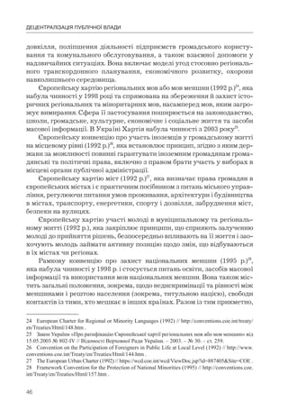 46
ДЕЦЕНТРАЛІЗАЦІЯ ПУБЛІЧНОЇ ВЛАДИ
довкілля, поліпшення діяльності підприємств громадського користу-
вання та комунального обслуговування, а також взаємної допомоги у
надзвичайних ситуаціях. Вона включає моделі угод стосовно регіональ-
ного транскордонного планування, економічного розвитку, охорони
навколишнього середовища.
Європейську хартію регіональних мов або мов меншин (1992 р.)24
, яка
набула чинності у 1998 році та спрямована на збереження й захист істо-
ричних регіональних та міноритарних мов, насамперед мов, яким загро-
жує вимирання. Сфера її застосування поширюється на законодавство,
школи, громадське, культурне, економічне і соціальне життя та засоби
масової інформації. В Україні Хартія набула чинності з 2003 року25
.
Європейську конвенцію про участь іноземців у громадському житті
на місцевому рівні (1992 р.)26
, яка встановлює принцип, згідно з яким дер-
жави за можливості повинні гарантувати іноземним громадянам грома-
дянські та політичні права, включно з правом брати участь у виборах в
місцеві органи публічної адміністрації.
Європейську хартію міст (1992 р.)27
, яка визначає права громадян в
європейських містах і є практичним посібником з питань міського управ-
ління, регулюючи питання умов проживання, архітектури і будівництва
в містах, транспорту, енергетики, спорту і дозвілля, забруднення міст,
безпеки на вулицях.
Європейську хартію участі молоді в муніципальному та регіональ-
ному житті (1992 р.), яка закріплює принципи, що сприяють залученню
молоді до прийняття рішень, безпосередньо впливають на її життя і зао-
хочують молодь займати активну позицію щодо змін, що відбуваються
в їх містах чи регіонах.
Рамкову конвенцію про захист національних меншин (1995 р.)28
,
яка набула чинності у 1998 р. і стосується питань освіти, засобів масової
інформації та використання мов національних меншин. Вона також міс-
тить загальні положення, зокрема, щодо недискримінації та рівності між
меншинами і рештою населення (зокрема, титульною нацією), свободи
контактів із тими, хто мешкає в інших країнах. Разом із тим прикметно,
24 European Charter for Regional or Minority Languages (1992) // http://conventions.coe.int/treaty/
en/Treaties/Html/148.htm .
25 Закон України «Про ратифікацію Європейської хартії регіональних мов або мов меншин» від
15.05.2003 № 802-ІV // Відомості Верховної Ради України. – 2003. – № 30. – ст. 259.
26 Convention on the Participation of Foreigners in Public Life at Local Level (1992) // http://www.
conventions.coe.int/Treaty/en/Treaties/Html/144.htm .
27 The European Urban Charter (1992) // https://wcd.coe.int/wcd/ViewDoc.jsp?id=887405&Site=COE .
28 Framework Convention for the Protection of National Minorities (1995) // http://conventions.coe.
int/Treaty/en/Treaties/Html/157.htm .
 