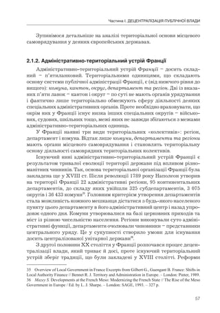 57
Частина І. ДЕЦЕНТРАЛІЗАЦІЯ ПУБЛІЧНОЇ ВЛАДИ
Зупинімося детальніше на аналізі територіальної основи місцевого
самоврядування у деяких європейських державах.
2.1.2.	Адміністративно-територіальний	устрій	Франції
Адміністративно-територіальний устрій Франції – досить склад-
ний – п’ятиланковий. Територіальними одиницями, що складають
основу системи публічної адміністрації Франції, є (від нижчого рівня до
вищого): комуна, кантон, округ, департамент та регіон. Дві із вказа-
них п’яти ланок – кантон і округ – по суті не мають органів урядування
і фактично лише територіально обмежують сферу діяльності деяких
спеціальних адміністративних органів. Проте необхідно враховувати, що
окрім них у Франції існує низка інших спеціальних округів – військо-
вих, судових, шкільних тощо, межі яких не завжди збігаються з межами
адміністративно-територіальних одиниць.
У Франції наявні три види територіальних «колективів»: регіон,
департамент і комуна. Відтак лише комуни, департаменти та регіони
мають органи місцевого самоврядування і становлять територіальну
основу діяльності самоврядних територіальних колективів.
Існуючий нині адміністративно-територіальний устрій Франції є
результатом тривалої еволюції території держави під впливом різно-
манітних чинників. Так, основа територіальної організації Франції була
закладена ще у XVIII ст. Після революції 1789 року Наполеон утворив
на території Франції 22 адміністративні регіони, 95 континентальних
департаментів, до складу яких увійшли 325 субдепартаментів, 3 075
округів і 36 433 комуни35
. Головним критерієм утворення департаментів
стала можливість кожного мешканця дістатися з будь-якого населеного
пункту цього департаменту в його адміністративний центр і назад упро-
довж одного дня. Комуни утворювалися на базі церковних приходів та
міст із різною чисельністю населення. Регіони виконували суто адміні-
стративні функції, департаменти очолювали чиновники – представники
центрального уряду. Це у сукупності створило умови для існування
досить централізованої унітарної держави36
.
З другої половини ХХ століття у Франції розпочався процес децен-
тралізації влади, який триває й досі, проте існуючий територіальний
устрій зберіг традиції, що були закладені у XVIII столітті. Реформи
35 Overview of Local Government in France Excerpts from Gilbert G., Guengant B. France: Shifts in
Local Authority Finance // Bennet R. J. Territory and Administration in Europe. – London: Pinter, 1989.
36 Mazey S. Developments at the French Meso: Modernizing the French State // The Rise of the Meso
Government in Europe / Ed. by L. J. Sharpe. – London: SAGE, 1993. – 327 p.
 