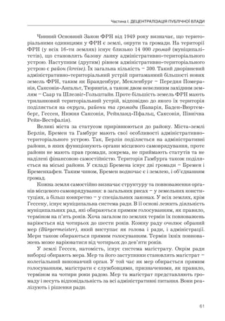 61
Частина І. ДЕЦЕНТРАЛІЗАЦІЯ ПУБЛІЧНОЇ ВЛАДИ
Чинний Основний Закон ФРН від 1949 року визначає, що терито-
ріальними одиницями у ФРН є землі, округи та громади. На території
ФРН (у всіх 16-ти землях) існує близько 14 000 громад (муніципалі-
тетів), що становлять базову ланку адміністративно-територіального
устрою. Наступним (другим) рівнем адміністративно-територіального
устрою є район (kreise). Їх загальна кількість – 300. Такий дворівневий
адміністративно-територіальний устрій притаманний більшості нових
земель ФРН, таким як Бранденбург, Мекленбург – Передня Помера-
нія, Саксонія-Ангальт, Тюрингія, а також двом невеликим західним зем-
лям – Саар та Шлезвіг-Гольштайн. Проте більшість земель ФРН мають
триланковий територіальний устрій, відповідно до якого їх територія
поділяється на округи, райони та громади (Баварія, Баден-Вюртем-
берг, Гессен, Нижня Саксонія, Рейнланд-Пфальц, Саксонія, Північна
Рейн-Вестфалія).
Великі міста за статусом прирівнюються до району. Міста-землі
Берлін, Бремен та Гамбург мають свої особливості адміністративно-
територіального устрою. Так, Берлін поділяється на адміністративні
райони, в яких функціонують органи місцевого самоврядування, проте
райони не мають прав громади, зокрема, не приймають статутів та не
наділені фінансовою самостійністю. Територія Гамбурга також поділя-
ється на міські райони. У складі Бремена існує дві громади – Бремен і
Бременхафен. Таким чином, Бремен водночас є і землею, і об’єднанням
громад.
Кожна земля самостійно визначає структуру та повноваження орга-
нів місцевого самоврядування: в загальних рисах – у земельних консти-
туціях, а більш конкретно – у спеціальних законах. У всіх землях, крім
Гессену, існує муніципальна система ради. В її основі лежить діяльність
муніципальних рад, які обираються прямим голосуванням, як правило,
терміном на п’ять років. Хоча загалом по землях термін їх повноважень
варіюється від чотирьох до шести років. Кожну раду очолює обраний
мер (Bürgermeister), який виступає як голова і ради, і адміністрації.
Мери також обираються прямим голосуванням. Термін їхніх повнова-
жень може варіюватися від чотирьох до дев’яти років.
У землі Гессен, натомість, існує система магістрату. Окрім ради
виборці обирають мера. Мер та його заступники становлять магістрат –
колегіальний виконавчий орган. У той час як мер обирається прямим
голосуванням, магістрати є службовцями, призначеними, як правило,
терміном на чотири роки радою. Мер та магістрат представляють гро-
маду і несуть відповідальність за всі адміністративні питання. Вони реа-
лізують і рішення ради.
 