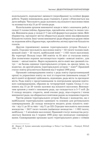 63
Частина І. ДЕЦЕНТРАЛІЗАЦІЯ ПУБЛІЧНОЇ ВЛАДИ
колегіальності, періодичної змінності (переобрання) та сесійної форми
роботи. Термін повноважень ради становить 4 роки і обчислюється від
дати виборів. Чисельність ради залежить від кількості населення ґміни
та коливається від 15 до 45 членів ради.
Колегіальним органом виконавчої влади в ґміні є виконавча рада у
складі її голови (війта, бурмистра, президента міста) та інших чле-
нів. Виконавча рада у складі 3–7-ми осіб формується радою ґміни. Війт
(бурмистер, президент міста) обирається радою ґміни кваліфікованою
більшістю голосів. Інші члени виконавчої ради обираються радою ґміни
за поданням війта (бурмистра, президента міста) простою більшістю
голосів.
Другою (проміжною) ланкою територіального устрою Польщі є
повіт. Середня чисельність населення повіту – 83 тисячі чоловік (най-
менший повіт – 22 тисячі, найбільший повіт – 1 625 тисяч населення).
На території Польщі існує 308 повітів та 65 міст зі статусом повіту.
Для позначення перших застосовується термін «земські повіти», для
інших – «міські повіти». Варто зауважити, місто-повіт має двоякий ста-
тус – як базова одиниця територіального устрою, на зразок ґміни, та,
водночас, як другий рівень територіального устрою – повіт40
. Правовий
статус повіту регулюється Законом від 5 червня 1998 року.
Органами самоврядування повіту є рада повіту (представницький
орган) та управління повіту на чолі зі старостою (виконавча влада). У
місті-повіті ці функції здійснюють, відповідно, рада міста та президент
міста. Рада повіту є представницьким та контрольним органом повіто-
вого самоврядування, обраним на чотирирічний термін. Склад її ста-
новить від 15 до 29 членів залежно від кількості населення. Виконав-
чим органом у повіті є виконавча рада, що складається із 5–7 осіб. До
її складу входять: староста, який очолює раду, віце-староста і члени
виконавчої ради, що обираються повітовою радою за поданням старости.
Третім рівнем територіального устрою Польщі є воєводство, що є
найбільшою територіальною одиницею та основою для регіонального
самоврядування. До складу воєводств входить різна кількість пові-
тів – від 11 до 38 та ґмін – від 71 до 325. Середня чисельність населення
воєводства – 2417 тисяч чоловік (найменше воєводство – 1 092 тисячі,
найбільше – 5 мільйонів населення). Правовий статус воєводства регу-
люється Законом від 5 червня 1998 року про воєводське самовряду-
вання. Самоврядними органами цього територіального рівня є сеймик
40 Majgier В. System samorzadu terytorialnego w Polsce I na Ukrainie. – Przemysl, WSAiZ
1999. – S. 47.
 