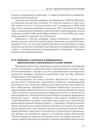69
Частина І. ДЕЦЕНТРАЛІЗАЦІЯ ПУБЛІЧНОЇ ВЛАДИ
послуги понадґмінного характеру, а також регіонального самовряду-
вання на рівні воєводства.
У результаті повітової реформи, що відбувалася з 1993 по 1998 роки,
на території Польщі було утворено 373 повітові одиниці, в тому числі
308 повітів і 65 міст зі статусом повіту. По її завершенні у 1998–1999
роках була проведена реформа воєводська. Так, відповідно до Закону
«Про запровадження основного триступеневого територіального поділу
держави» від 24.07.1998, який набрав чинності з 1 січня 1999 року, тери-
торію країни було поділено на 16 воєводств.
Проведені у Польщі реформи надали можливість сформувати
цілісну систему публічної адміністрації, засновану на широкій децен-
тралізації. Так, усі три рівні адміністративно-територіального устрою
держави представлені органами територіального самоврядування: ґміни
і повіти – органами місцевого самоврядування, воєводства – органами
регіонального самоврядування.
2.2.2.	Проблеми	становлення	й	реформування	
	 адміністративно-територіального	устрою	України
Вищенаведений досвід зарубіжних держав корисний для України
в сенсі оптимізації її адміністративно-територіального устрою, адже
загальновизнаним є той факт, що без удосконалення територіальної
організації держави побудувати принципово нову систему публічної
адміністрації у ній неможливо.
Загальновідомо, що низку положень Конституції України щодо
матеріальної та фінансової самостійності місцевого самоврядування
реалізувати так і не вдалося. Дійсно, для забезпечення такої самостій-
ності Конституція передбачила існування комунальної власності як
окремої форми публічної власності, а також місцевих бюджетів. Однак
і досі не вдалося децентралізувати бюджетну систему та реалізувати
задекларований у Бюджетному кодексі України принцип формування
бюджетів «знизу – догори» як мінімум із двох причин. Першою із них
є брак фінансових ресурсів територіальних громад для самостійного
формування місцевих бюджетів. Друга – існування в Україні великого
числа територіальних громад (близько 30 тисяч), що значно ускладнює
процес розрахунку такої великої кількості місцевих бюджетів. Мож-
ливим виходом з окресленої ситуації було б укрупнення територіаль-
них громад, що передбачає процес їх об’єднання. Проте Конституція
України закріплює право на об’єднання лише для громад сусідніх сіл;
закону, який би докладно регулював ці питання належним чином, немає.
 
