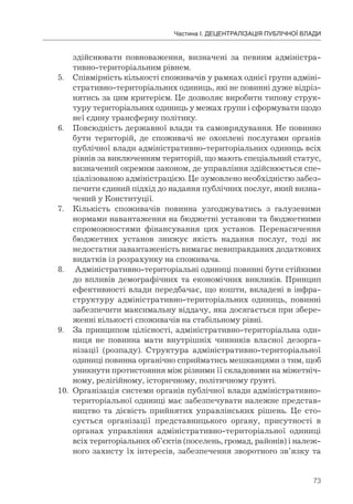 73
Частина І. ДЕЦЕНТРАЛІЗАЦІЯ ПУБЛІЧНОЇ ВЛАДИ
здійснювати повноваження, визначені за певним адміністра-
тивно-територіальним рівнем.
5. Співмірність кількості споживачів у рамках однієї групи адміні-
стративно-територіальних одиниць, які не повинні дуже відріз-
нятись за цим критерієм. Це дозволяє виробити типову струк-
туру територіальних одиниць у межах групи і сформувати щодо
неї єдину трансферну політику.
6. Повсюдність державної влади та самоврядування. Не повинно
бути територій, де споживачі не охоплені послугами органів
публічної влади адміністративно-територіальних одиниць всіх
рівнів за виключенням територій, що мають спеціальний статус,
визначений окремим законом, де управління здійснюється спе-
ціалізованою адміністрацією. Це зумовлено необхідністю забез-
печити єдиний підхід до надання публічних послуг, який визна-
чений у Конституції.
7. Кількість споживачів повинна узгоджуватись з галузевими
нормами навантаження на бюджетні установи та бюджетними
спроможностями фінансування цих установ. Перенасичення
бюджетних установ знижує якість надання послуг, тоді як
недостатня завантаженість вимагає невиправданих додаткових
видатків із розрахунку на споживача.
8. Адміністративно-територіальні одиниці повинні бути стійкими
до впливів демографічних та економічних викликів. Принцип
ефективності влади передбачає, що кошти, вкладені в інфра-
структуру адміністративно-територіальних одиниць, повинні
забезпечити максимальну віддачу, яка досягається при збере-
женні кількості споживачів на стабільному рівні.
9. За принципом цілісності, адміністративно-територіальна оди-
ниця не повинна мати внутрішніх чинників власної дезорга-
нізації (розпаду). Структура адміністративно-територіальної
одиниці повинна органічно сприйматись мешканцями з тим, щоб
уникнути протистояння між різними її складовими на міжетніч-
ному, релігійному, історичному, політичному ґрунті.
10. Організація системи органів публічної влади адміністративно-
територіальної одиниці має забезпечувати належне представ-
ництво та дієвість прийнятих управлінських рішень. Це сто-
сується організації представницького органу, присутності в
органах управління адміністративно-територіальної одиниці
всіх територіальних об’єктів (поселень, громад, районів) і належ-
ного захисту їх інтересів, забезпечення зворотного зв’язку та
 