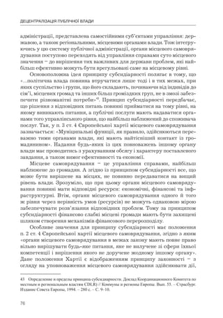 76
ДЕЦЕНТРАЛІЗАЦІЯ ПУБЛІЧНОЇ ВЛАДИ
адміністрації, представлена самостійними суб’єктами управління: дер-
жавою, а також регіональними, місцевими органами влади. Тож інтегру-
ючись у цю систему публічної адміністрації, органи місцевого самовря-
дування поступово переходять від управління справами суто місцевого
значення – до вирішення тих важливих для держави проблем, які най-
більш ефективно можуть бути врегульовані саме на місцевому рівні.
Основоположна ідея принципу субсидіарності полягає в тому, що
«…політична влада повинна втручатися лише тоді і в тих межах, при
яких суспільство і групи, що його складають, починаючи від індивідів до
сім’ї, місцевих громад та інших більш громіздких груп, не в змозі забез-
печити різноманітні потреби»43
. Принцип субсидіарності передбачає,
що рішення з відповідних питань повинні прийматися на тому рівні, на
якому виникають питання, а публічні послуги мають надаватися орга-
нами того управлінського рівня, що найбільш наближений до споживача
послуг. Так, у п. 3 ст. 4 Європейської хартії місцевого самоврядування
зазначається: «Муніципальні функції, як правило, здійснюються пере-
важно тими органами влади, які мають найтісніший контакт із гро-
мадянином». Надання будь-яких із цих повноважень іншому органу
влади має проводитись з урахуванням обсягу і характеру поставленого
завдання, а також вимог ефективності та економії.
Місцеве самоврядування – це управління справами, найбільш
наближене до громадян. А згідно із принципом субсидіарності все, що
може бути вирішене на місцях, не повинно передаватися на вищий
рівень влади. Зрозуміло, що при цьому органи місцевого самовряду-
вання повинні мати відповідні ресурси: економічні, фінансові та інф-
раструктурні. Втім, органи місцевого самоврядування одного й того
ж рівня через нерівність умов (ресурсів) не можуть однаковою мірою
забезпечувати розв’язання відповідних проблем. Тому за принципом
субсидіарності фінансово слабкі місцеві громади мають бути захищені
шляхом створення механізмів фінансового перерозподілу.
Особливе значення для принципу субсидіарності має положення
п. 2 ст. 4 Європейської хартії місцевого самоврядування, згідно з яким
«органи місцевого самоврядування в межах закону мають повне право
вільно вирішувати будь-яке питання, яке не вилучене зі сфери їхньої
компетенції і вирішення якого не доручене жодному іншому органу».
Дане положення Хартії є відображенням принципу законності – з
огляду на уповноваження місцевого самоврядування здійснювати дії,
43 Определение и пределы принципа субсидиарности. Доклад Координационного Комитета по
местным и региональным властям CDLR) // Коммуны и регионы Европы. Вып. 55. – Страсбург.
Издание Совета Европы, 1994. – 280 с. – С. 9–10.
 