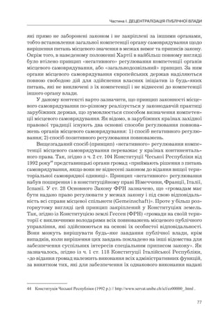 77
Частина І. ДЕЦЕНТРАЛІЗАЦІЯ ПУБЛІЧНОЇ ВЛАДИ
які прямо не заборонені законом і не закріплені за іншими органами,
тобто встановлення загальної компетенції органу самоврядування щодо
вирішення питань місцевого значення в межах вимог та приписів закону.
Окрім того, в наведеному положенні Хартії в найбільш повному вигляді
було втілено принцип «негативного» регулювання компетенції органів
місцевого самоврядування, або «загальнодозвільний» принцип. За ним
органи місцевого самоврядування європейських держав наділяються
повною свободою дій для здійснення власних ініціатив із будь-яких
питань, які не виключені з їх компетенції і не віднесені до компетенції
іншого органу влади.
У даному контексті варто зазначити, що принцип законності місце-
вого самоврядування по-різному реалізується у законодавчій практиці
зарубіжних держав, що зумовлюється способом визначення компетен-
ції місцевого самоврядування. Як відомо, в зарубіжних країнах західної
правової традиції існують два основні способи регулювання повнова-
жень органів місцевого самоврядування: 1) спосіб негативного регулю-
вання; 2) спосіб позитивного регулювання повноважень.
Вищезгаданий спосіб (принцип) «негативного» регулювання компе-
тенції місцевого самоврядування переважає у країнах континенталь-
ного права. Так, згідно з ч. 2 ст. 104 Конституції Чеської Республіки від
1992 року44
представницькі органи громад «приймають рішення з питань
самоврядування, якщо вони не віднесені законом до відання вищої тери-
торіальної самоврядної одиниці». Принцип «негативного» регулювання
набув поширення і в конституційному праві Німеччини, Франції, Італії,
Іспанії. У ст. 28 Основного Закону ФРН зазначено, що «громадам має
бути надано право регулювати у межах закону і під свою відповідаль-
ність всі справи місцевої спільноти (Gemeinschaft)». Проте у більш роз-
горнутому вигляді цей принцип закріплений у Конституціях земель.
Так, згідно із Конституцією землі Гессен (ФРН) «громади на своїй тери-
торії є виключними володарями всіх повноважень місцевого публічного
управління, які здійснюються на основі їх особистої відповідальності.
Вони можуть вирішувати будь-яке завдання публічної влади, крім
випадків, коли вирішення цих завдань покладено на інші відомства для
забезпечення суспільних інтересів спеціальним приписом закону». Як
зазначалось, згідно із ч. 1 ст. 118 Конституції Італійської Республіки,
«до відання громад належить виконання всіх адміністративних функцій,
за винятком тих, які для забезпечення їх однакового виконання надані
44 Конституція Чеської Республіки (1992 р.) // http://www.servat.unibe.ch/icl/ez00000_.html .
 