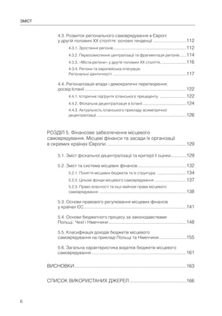 6
4.3. Розвиток регіонального самоврядування в Європі
у другій половині ХХ століття: основні тенденції .........................112
4.3.1. Зростання регіонів .......................................................112
4.3.2. Переосмислення централізації та фрагментація регіонів .....114
4.3.3. «Міста-регіони» у другій половині ХХ століття....................116
4.3.4. Регіони та європейська інтеграція.
Регіональні ідентичності ........................................................117
4.4. Регіоналізація влади і демократичні перетворення:
досвід Іспанії .............................................................................122
4.4.1. Історичне підґрунтя іспанського прецеденту ....................122
4.4.2. Фіскальна децентралізація в Іспанії .................................124
4.4.3. Актуальність іспанського прикладу асиметричної
децентралізації ....................................................................126
РОЗДІЛ 5. Фінансове забезпечення місцевого
самоврядування. Місцеві фінанси та засади їх організації
в окремих країнах Європи.............................................................129
5.1. Зміст фіскальної децентралізації та критерії її оцінки............129
5.2. Зміст та система місцевих фінансів.....................................132
5.2.1. Поняття місцевих бюджетів та їх структура ......................134
5.2.2. Цільові фонди місцевого самоврядування ........................137
5.2.3. Право власності та інші майнові права місцевого
самоврядування ..................................................................138
5.3. Основи правового регулювання місцевих фінансів
у країнах ЄС..............................................................................141
5.4. Основи бюджетного процесу за законодавствами
Польщі, Чехії і Німеччини...........................................................148
5.5. Класифікація доходів бюджетів місцевого
самоврядування на прикладі Польщі та Німеччини.....................155
5.6. Загальна характеристика видатків бюджетів місцевого
самоврядування........................................................................161
ВИСНОВКИ.....................................................................................163
СПИСОК ВИКОРИСТАНИХ ДЖЕРЕЛ ...........................................166
ЗМІСТ
 