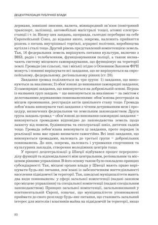 80
ДЕЦЕНТРАЛІЗАЦІЯ ПУБЛІЧНОЇ ВЛАДИ
держави, зовнішні зносини, валюта, міжнародний зв’язок (повітряний
транспорт, залізниці, автомобільні магістралі тощо), атомні електро-
станції і т. ін. Низку цих завдань, щоправда, сьогодні перебирає на себе
Європейський Союз, до відання якого, зокрема, належить прийняття
рішень з питань внутрішньої торгівлі, аграрної політики, виробництва
вугілля і сталі тощо. Другий рівень представлений компетенцією земель.
Так, 16 федеральних земель вирішують питання культури, включно з
ВНЗ, радіо і телебаченням, функціонуванням поліції, а також визна-
чають систему місцевого самоврядування, що функціонує на території
землі. Громади (як сільські, так і міські) згідно з Основним Законом ФРН
можуть і повинні вирішувати всі завдання, що не вирішуються на євро-
пейському, федеральному, регіональному рівнях (ст. 28).
Завдання громад поділяються на три групи: 1) завдання, що вико-
нуються за вказівкою; 2) обов’язкові до виконання самоврядні завдання;
3) самоврядні завдання, що виконуються на добровільній основі. Перша
із названих груп завдань – що виконуються за вказівкою – за змістом є
делегованими державними повноваженнями: обов’язкова реєстрація за
місцем проживання, реєстрація актів цивільного стану тощо. Громада
зобов’язана виконувати такі завдання з чітким дотриманням меж і про-
цедур, визначених федеральним чи земельним законодавством. Друга
група завдань громад – обов’язкові до виконання самоврядні завдання –
виконуються громадами відповідно до законодавства земель щодо
захисту від пожеж, будівництва та експлуатації шкіл, дитячих садків
тощо. Громада зобов’язана виконувати ці завдання, проте порядок їх
реалізації вона має право визначати самостійно. Всі інші завдання, що
виконуються громадами, належать до третьої групи – добровільних
повноважень. До них, зокрема, належать і утримання спортивних та
культурних закладів, створення молодіжних центрів тощо.
У процесі децентралізації у Швеції відбувався процес перерозпо-
ділу функцій та відповідальності між центральним, регіональним та міс-
цевим рівнями управління. В його основу також було покладено принцип
субсидіарності. Так, місцеві органи влади у Швеції мають право вирі-
шувати будь-які питання, пов’язані із забезпеченням життєдіяльності
населення підвідомчої їм території. Так, шведські муніципалітети мають
два види повноважень: у сфері загальної компетенції (надані законом
про місцеве управління) та спеціальної компетенції (надані спеціальним
законодавством). Принцип загальної компетенції, загальновизнаний у
континентальній Європі, означає, що муніципалітети уповноважені
приймати до свого розгляду будь-яке питання, що становить загальний
інтерес для жителів і власників майна на підвідомчій їм території, якщо
 