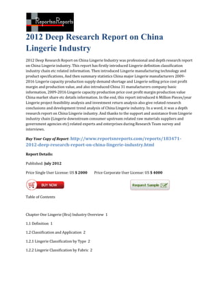 2012 Deep Research Report on China
Lingerie Industry
2012 Deep Research Report on China Lingerie Industry was professional and depth research report
on China Lingerie industry. This report has firstly introduced Lingerie definition classification
industry chain etc related information. Then introduced Lingerie manufacturing technology and
product specifications, And then summary statistics China major Lingerie manufacturers 2009-
2016 Lingerie capacity production supply demand shortage and Lingerie selling price cost profit
margin and production value, and also introduced China 31 manufacturers company basic
information, 2009-2016 Lingerie capacity production price cost profit margin production value
China market share etc details information. In the end, this report introduced 6 Million Pieces/year
Lingerie project feasibility analysis and investment return analysis also give related research
conclusions and development trend analysis of China Lingerie industry. In a word, it was a depth
research report on China Lingerie industry. And thanks to the support and assistance from Lingerie
industry chain (Lingerie downstream consumer upstream related raw materials suppliers and
government agencies etc) related experts and enterprises during Research Team survey and
interviews.

Buy Your Copy of Report: http://www.reportsnreports.com/reports/183471-
2012-deep-research-report-on-china-lingerie-industry.html
Report Details:

Published: July 2012

Price Single User License: US $ 2000        Price Corporate User License: US $ 4000




Table of Contents



Chapter One Lingerie (Bra) Industry Overview 1

1.1 Definition 1

1.2 Classification and Application 2

1.2.1 Lingerie Classification by Type 2

1.2.2 Lingerie Classification by Fabric 2
 
