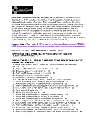 2012 Deep Research Report on China Waste Heat Power Generation Industry
This report has firstly introduced Waste Heat Power Generation definition classification
industry chain etc relation information. Then introduced Waste Heat Power Generation
technology and manufacturing process. And then introduced cement industry steel industry
glass industry etc key downstream industry waste heat power generation applications and
related market demand market supply and market development analysis. And also
introduced waste heat power generation related equipments list and related market
analysis. And also introduce China key waste heat power generation suppliers and their
project achievements. Finally, the report also introduced waste heat power generation
industry investment environment and related investment return analysis.In a word, it was a
depth research report on China Waste Heat Power Generation industry.

Buy your copy of this report @ http://www.reportsnreports.com/reports/166230-
2012-deep-research-report-on-china-waste-heat-power-generation-industry.html

Major points covered in Table of Contents of this report include:

CHAPTER ONE CHINA WASTE HEAT POWER GENERATION INDUSTRY
DEVELOPMENT OVERVIEW 1

CHAPTER TWO 2011-2012 CHINA WASTE HEAT POWER GENERATION INDUSTRY
DEVELOPMENT ANALYSIS 21
2.1 WASTE HEAT POWER GENERATION INDUSTRY DEVELOPMENT ENVIRONMENT
ANALYSIS 22
2.1.1 Analysis of the Clean Development Mechanism 22
2.1.2 Industry policy environment analysis 23
2.1.3 Analysis of Industry economic environment 24
2.1.4 Industry Demand Environmental Analysis 34
2.1.5 Difficulties of the industry Development 34
2.2 GLOBAL WASTE HEAT POWER GENERATION INDUSTRY DEVELOPMENT 35
2.2.1 Global Waste Heat Power Generation Industry Development 35
2.2.2 Multinational companies investment in the Chinese market 36
2.2.3 Analysis of the competitive strategy of multinational companies in China 39
2.3 CHINA WASTE HEAT POWER GENERATION INDUSTRY DEVELOPMENT 39
2.3.1 Huge amount of waste heat 39
2.3.2 Waste heat utilization analysis 40
2.3.3 Waste Heat Power Generation application Industry analysis 40
2.3.4 Waste Heat Power Generation industry characteristics 40
2.3.5 Waste Heat Power Generation development impact factors 41
2.3.6 Status and prospects of the Waste Heat Power Generation Development 41
2.4 CHINA WASTE HEAT POWER GENERATION MARKET COMPETITIVE ANALYSIS 42
2.4.1 Analysis of the Waste Heat Power Generation industry market size 42
2.4.2 Waste Heat Power Generation industry competition pattern analysis 43
2.4.3 Analysis of the Waste Heat Power Generation Industry bargaining ability 44
2.4.4 Analysis of the potential threat of the Waste Heat Power Generation Industry 44
 