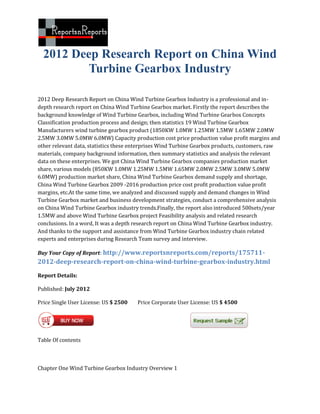 2012 Deep Research Report on China Wind
          Turbine Gearbox Industry

2012 Deep Research Report on China Wind Turbine Gearbox Industry is a professional and in-
depth research report on China Wind Turbine Gearbox market. Firstly the report describes the
background knowledge of Wind Turbine Gearbox, including Wind Turbine Gearbox Concepts
Classification production process and design; then statistics 19 Wind Turbine Gearbox
Manufacturers wind turbine gearbox product (1850KW 1.0MW 1.25MW 1.5MW 1.65MW 2.0MW
2.5MW 3.0MW 5.0MW 6.0MW) Capacity production cost price production value profit margins and
other relevant data, statistics these enterprises Wind Turbine Gearbox products, customers, raw
materials, company background information, then summary statistics and analysis the relevant
data on these enterprises. We got China Wind Turbine Gearbox companies production market
share, various models (850KW 1.0MW 1.25MW 1.5MW 1.65MW 2.0MW 2.5MW 3.0MW 5.0MW
6.0MW) production market share, China Wind Turbine Gearbox demand supply and shortage,
China Wind Turbine Gearbox 2009 -2016 production price cost profit production value profit
margins, etc.At the same time, we analyzed and discussed supply and demand changes in Wind
Turbine Gearbox market and business development strategies, conduct a comprehensive analysis
on China Wind Turbine Gearbox industry trends.Finally, the report also introduced 500sets/year
1.5MW and above Wind Turbine Gearbox project Feasibility analysis and related research
conclusions. In a word, It was a depth research report on China Wind Turbine Gearbox industry.
And thanks to the support and assistance from Wind Turbine Gearbox industry chain related
experts and enterprises during Research Team survey and interview.

Buy Your Copy of Report: http://www.reportsnreports.com/reports/175711-
2012-deep-research-report-on-china-wind-turbine-gearbox-industry.html
Report Details:

Published: July 2012

Price Single User License: US $ 2500   Price Corporate User License: US $ 4500




Table Of contents



Chapter One Wind Turbine Gearbox Industry Overview 1
 