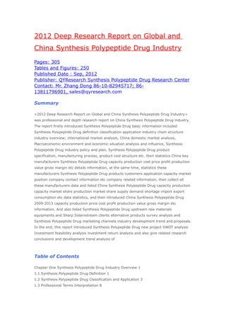 2012 Deep Research Report on Global and
China Synthesis Polypeptide Drug Industry
Pages: 305
Tables and Figures: 250
Published Date : Sep, 2012
Publisher: QYResearch Synthesis Polypeptide Drug Research Center
Contact: Mr. Zhang Dong 86-10-82945717; 86-
13811796901, sales@qyresearch.com

Summary

<2012 Deep Research Report on Global and China Synthesis Polypeptide Drug Industry>
was professional and depth research report on China Synthesis Polypeptide Drug industry.
The report firstly introduced Synthesis Polypeptide Drug basic information included
Synthesis Polypeptide Drug definition classification application industry chain structure
industry overview; international market analysis, China domestic market analysis,
Macroeconomic environment and economic situation analysis and influence, Synthesis
Polypeptide Drug industry policy and plan, Synthesis Polypeptide Drug product
specification, manufacturing process, product cost structure etc. then statistics China key
manufacturers Synthesis Polypeptide Drug capacity production cost price profit production
value gross margin etc details information, at the same time, statistics these
manufacturers Synthesis Polypeptide Drug products customers application capacity market
position company contact information etc company related information, then collect all
these manufacturers data and listed China Synthesis Polypeptide Drug capacity production
capacity market share production market share supply demand shortage import export
consumption etc data statistics, and then introduced China Synthesis Polypeptide Drug
2009-2013 capacity production price cost profit production value gross margin etc
information. And also listed Synthesis Polypeptide Drug upstream raw materials
equipments and Sharp Solarnstream clients alternative products survey analysis and
Synthesis Polypeptide Drug marketing channels industry development trend and proposals.
In the end, this report introduced Synthesis Polypeptide Drug new project SWOT analysis
Investment feasibility analysis investment return analysis and also give related research
conclusions and development trend analysis of




Table of Contents

Chapter One Synthesis Polypeptide Drug Industry Overview 1
1.1 Synthesis Polypeptide Drug Definition 1
1.2 Synthesis Polypeptide Drug Classification and Application 3
1.3 Professional Terms Interpretation 8
 