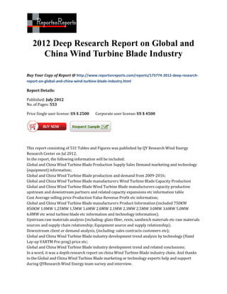 2012 Deep Research Report on Global and
      China Wind Turbine Blade Industry

Buy Your Copy of Report @ http://www.reportsnreports.com/reports/175774-2012-deep-research-
report-on-global-and-china-wind-turbine-blade-industry.html

Report Details:

Published: July 2012
No. of Pages: 553

Price Single user license: US $ 2500   Corporate user license: US $ 4500




This report consisting of 531 Tables and Figures was published by QY Research Wind Energy
Research Center on Jul 2012.
In the report, the following information will be included:
Global and China Wind Turbine Blade Production Supply Sales Demand marketing and technology
(equipment) information;
Global and China Wind Turbine Blade production and demand from 2009-2016;
Global and China Wind Turbine Blade manufacturers Wind Turbine Blade Capacity Production
Global and China Wind Turbine Blade Wind Turbine Blade manufacturers capacity production
upstream and downstream partners and related capacity expansions etc information table
Cost Average selling price Production Value Revenue Profit etc information;
Global and China Wind Turbine Blade manufacturers Product Information (included 750KW
850KW 1.0MW 1.25MW 1.5MW 1.6MW 2.0MW 2.1MW 2.3MW 2.5MW 3.0MW 3.6MW 5.0MW
6.0MW etc wind turbine blade etc information and technology information);
Upstream raw materials analysis (including: glass fiber, resin, sandwich materials etc raw materials
sources and supply chain relationship; Equipment source and supply relationship);
Downstream client or demand analysis, (including: sales contracts customers etc);
Global and China Wind Turbine Blade industry development trend analysis by technology (Hand
Lay-up VARTM Pre-preg) price etc;
Global and China Wind Turbine Blade industry development trend and related conclusions;
In a word, it was a depth research report on china Wind Turbine Blade industry chain. And thanks
to the Global and China Wind Turbine Blade marketing or technology experts help and support
during QYResearch Wind Energy team survey and interview.
 