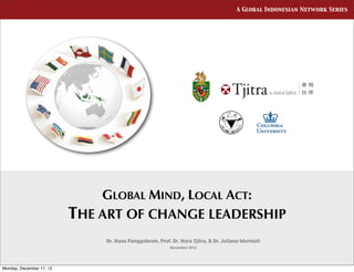 A Global Indonesian Network Series




                              GLOBAL MIND, LOCAL ACT:
                          THE ART OF CHANGE LEADERSHIP
                              Dr. Hana Panggabean, Prof. Dr. Hora Tjitra, & Dr. Juliana Murniati
                                                         December 2012




Monday, December 17, 12
 