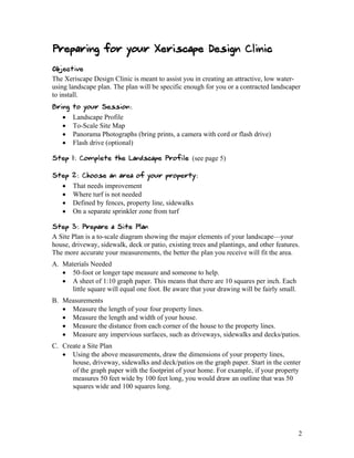 Preparing for your Xeriscape Design Clinic
Objective
The Xeriscape Design Clinic is meant to assist you in creating an attractive, low water-
using landscape plan. The plan will be specific enough for you or a contracted landscaper
to install.
Bring   to your Session:
      Landscape Profile
      To-Scale Site Map
      Panorama Photographs (bring prints, a camera with cord or flash drive)
      Flash drive (optional)

Step 1: Complete the Landscape Profile (see page 5)

Step    2: Choose an area of your property:
       That needs improvement
       Where turf is not needed
       Defined by fences, property line, sidewalks
       On a separate sprinkler zone from turf

Step 3: Prepare a Site Plan
A Site Plan is a to-scale diagram showing the major elements of your landscape—your
house, driveway, sidewalk, deck or patio, existing trees and plantings, and other features.
The more accurate your measurements, the better the plan you receive will fit the area.
A. Materials Needed
    50-foot or longer tape measure and someone to help.
    A sheet of 1:10 graph paper. This means that there are 10 squares per inch. Each
      little square will equal one foot. Be aware that your drawing will be fairly small.
B. Measurements
    Measure the length of your four property lines.
    Measure the length and width of your house.
    Measure the distance from each corner of the house to the property lines.
    Measure any impervious surfaces, such as driveways, sidewalks and decks/patios.
C. Create a Site Plan
    Using the above measurements, draw the dimensions of your property lines,
      house, driveway, sidewalks and deck/patios on the graph paper. Start in the center
      of the graph paper with the footprint of your home. For example, if your property
      measures 50 feet wide by 100 feet long, you would draw an outline that was 50
      squares wide and 100 squares long.




                                                                                            2
 