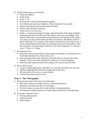 D. Add the following to your Site Plan:
    Name and Address
    North Arrow
    Scale 1”=10’
    Existing lawn, shrubs, flowerbeds and gardens
    Trees (both yours and your neighbors, if they shade part of your yard)
    Spigots, downspouts and external electrical outlets.
    Fences, walls and other structures
    Utility boxes or service lines
    Slopes – to measure the degree of slope, stand at the base of the slope and hold a
      measuring tape level from the top of the slope to where you are standing. Then
      measure from where you and tape measure intersect to the ground. If the slope is
      very steep, you may need to take more than one measure, and add the results to
      get the total slope. For example, if the distance from the top of the slope to you is
      6 feet, and the distance from where you and tape intersect to the ground is 3 feet,
      then you know your slope drops 3 feet for every 6 feet of distance, or 1 foot for
      every 2. This is a 1:2 slope.
F. Size Existing Trees
    Mark the location of the trunk by measuring from the trunk in two directions to a
      fixed object (property line, fence, house, etc.)
    Start measuring at the trunk of the tree and walk until you see the ends of the
      branches. This is the radius. Multiply the radius by 2 to get the diameter.
    Mark the trunk location and draw the canopy of the tree on your Site Plan.
G. How to Plot a Curve
   1. Along a straight edge (house, sidewalk, etc.), measure and mark every two feet.
   2. Measure perpendicularly from the straight edge to the curve
   3. Plot the points of the curve on your site plan.
   4. Connect the points as best you can.

Step 4: Take Photographs
A. Take panorama shots of the area to be landscaped
    Best time is when sun is high in the sky, minimizing shadows
    Stand back and take shots from several angles
    Pivot the camera, not your feet to take multiple overlapping photos
    Develop and overlap the pictures to match edges and features in the landscape
B. Close-ups of Specific Areas
    Existing planting beds
    Unknown plants
    Other features




                                                                                          3
 