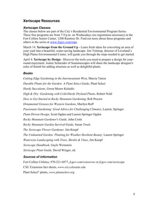 Xeriscape Resources
Xeriscape Classes
The classes below are part of the City’s Residential Environmental Program Series.
These free programs are from 7-9 p.m. on Wednesdays (no registration necessary) at the
Fort Collins Senior Center, 1200 Raintree Dr. Find out more about these programs and
others in the series at www.fcgov.com/reps.
March 14: Xeriscape from the Ground Up - Learn fresh ideas for converting an area of
your yard into a beautiful, water-saving landscape. Jim Tolstrup, director of Loveland’s
High Plains Environmental Center, will guide you through the steps needed to get started.
April 4: Xeriscape by Design - Discover the tools you need to prepare a design for year-
round enjoyment. Joanie Schneider of Sustainescapes will share the landscape designer's
rules of thumb for adding structure as well as delightful plants.

Books
Cutting Edge Gardening in the Intermountain West, Marcia Tatroe
Durable Plants for the Garden: A Plant Select Guide, Plant Select
Hardy Succulents, Gwen Moore Kelaidis
High & Dry: Gardening with Cold-Hardy Dryland Plants, Robert Nold
How to Get Started in Rocky Mountain Gardening, Rob Proctor
Ornamental Grasses for Western Gardens, Marilyn Raff
Passionate Gardening: Good Advice for Challenging Climates, Lauren, Springer
Plant-Driven Design, Scott Ogden and Lauren Springer Ogden
Rocky Mountain Gardener's Guide, John Cretti
Rocky Mountain Garden Survival Guide, Susan Tweit
The Xeriscape Flower Gardener, Jim Knopf
The Undaunted Garden: Planting for Weather-Resilient Beauty, Lauren Springer
Waterwise Landscaping with Trees, Shrubs & Vines, Jim Knopf
Xeriscape Handbook, Gayle Weinstein
Xeriscape Plant Guide, David Winger, ed.

Sources of information
Fort Collins Utilities, 970-221-6877, fcgov.com/conserves or fcgov.com/xeriscape
CSU Extension fact sheets, www.ext.colostate.edu
Plant Select® plants, www.plantselect.org




                                                                                         4
 