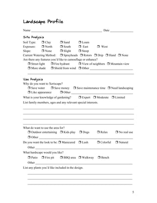 Landscape Profile
Name ______________________________________________ Date _______________

Site Analysis
Soil Type:      Clay          Sand          Loam
Exposure:       North         South         East         West
Slope:          None          Slight        Steep
Current Watering Method:  Sprayheads  Rotors  Drip  Hand  None
Are there any features you’d like to camouflage or enhance?
     Street light      Fire hydrant         View of neighbors  Mountain view
     More shade        Shield from wind  Other ____________________________
    _____________________________________________________________________

Use Analysis
Why do you want to Xeriscape?
   Save water       Save money  Save maintenance time  Need landscaping
   Like appearance         Other ________________________________________
What is your knowledge of gardening?           Expert  Moderate  Limited
List family members, ages and any relevant special interests.
________________________________________________________________________
________________________________________________________________________
________________________________________________________________________
________________________________________________________________________
What do want to use the area for?
   Outdoor entertaining  Kids play           Dogs         Relax       No real use
    Other _____________________________________________________________
Do you want the look to be:  Manicured        Lush         Colorful    Natural
   Other _______________________________________________________________
What hardscape would you like?
    Patio      Fire pit      BBQ area  Walkway           Bench
   Other _______________________________________________________________
List any plants you’d like included in the design.
   ____________________________________________________________________
   ____________________________________________________________________
   ____________________________________________________________________


                                                                                     5
 