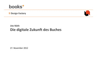 ≡ Design Factory 



 Ute Nöth
 Die digitale Zukunft des Buches



 27. November 2012
 