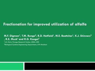 Fractionation for improved utilization of alfalfa

M.F. Digman1, T.M. Runge2, R.D. Hatfield1, M.E. Boettcher1, K.J. Shinners2
, R.E. Muck1 and R.G. Koegel1
1U.S.   Dairy Forage Research Center, USDA-ARS
2Biological  Systems Engineering Department, UW-Madison
 