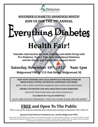 NOVEMBER IS DIABETES AWARENESS MONTH!
                            JOIN US FOR THE 3RD ANNUAL




                                 Health Fair!
       Valuable information for both children and adults living with
           Pre-Diabetes, Type I, Type II, or Gestational Diabetes,
              and the family and friends that support them!


  Saturday, November 10th, 2012                                                                              9am-1pm
             Ridgewood YMCA- 112 Oak Street, Ridgewood, NJ

              VISIT WITH VENDORS AND LOCAL HOSPITALS FOR EDUCATION ON
                 MEDICATION, FITNESS, NUTRITION, INSURANCE AND MORE!
           MEET 1-ON-1 WITH CERTIFIED DIABETES EDUCATORS AND DIETITIANS!
                   HOURLY NUTRITION AND WELLNESS EDUCATION SEMINARS!
                            HEALTHY FOOD SAMPLINGS AND FREE GIVEAWAYS!
                                          FLU SHOTS BY VALLEY HOSPITAL!
    *ALSO: FREE HEALTH SCREENINGS- FOOT, EYE, BLOOD SUGAR, BMI AND MORE!*


                     FREE and Open To The Public
This is one of the only local Health Fairs dedicated entirely to Diabetes! Don’t Miss It!

                   Sponsored by Diabetes Foundation, Inc. and the Ridgewood YMCA
Please Note: DFI and YMCA do not endorse or recommend any specific commercial products, processes, or services provided by medical
professionals attending the health fair. It is not the intention of the DFI to provide specific medical advice, but rather to provide the public
                              with information to better understand and maintain their health and well-being.
 