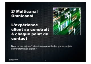 MATINALE DU DIGITAL
Octobre 2012 10
2/ Multicanal
Omnicanal
L’expérience
client se construit
à chaque point de
contact
N’est ce pas aujourd’hui un incontournable des grands projets
de transformation digital ?
 