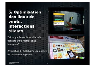 MATINALE DU DIGITAL
Octobre 2012 13
5/ Optimisation
des lieux de
vente,
interactions
clients
Est ce que le mobile va effacer la
frontière entre internet et les
boutiques ?
Articulation du digital avec les réseaux
de distribution physique
 