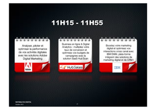 MATINALE DU DIGITAL
Octobre 2012 17
Analyser, piloter et
optimiser la performance
de vos activités digitales
avec les solutions Adobe
Digital Marketing
Business en ligne & Digital
Analytics : multipliez votre
taux de conversion et
optimisez vos budgets de
campagnes avec la
solution SaaS Hub´Scan
Boostez votre marketing
digital et optimisez vos
interactions cross canal avec
IBM EMM, plate-forme
intégrant des solutions de
marketing digital et de CRM !
February 1991
11H15 - 11H55
 