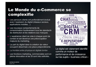 MATINALE DU DIGITAL
Octobre 2012 4
Le Monde du e-Commerce se
complexifie
!   Les parcours clients ont profondément évolué
avec l´explosion du digital (réseaux sociaux,
applications mobiles…)
!   Les nouveaux comportements de
consommation bouleversent tous les standards
de distribution et les relations aux marques.
!   L´expérience client se crée à chaque point de
contact et est devenue une préoccupation
majeure du marketing.
!   La part du digital dans la création de valeur
occupent désormais une place prépondérante.
!   La frontière entre physique et digitale tombe
!   Les fonctions marketing, commerciales sont en
pleine rénovation et les SI sont très sollicités.
Le digital est clairement identiﬁé
comme un moteur de
performance et de croissance
sur les sujets « business critical »
 