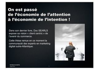 MATINALE DU DIGITAL
Octobre 2012 5
On est passé
de l’économie de l’attention
à l’économie de l’intention !
Dans son dernier livre, Doc SEARLS
expose sa vision « client centric » de
l’avenir du commerce.
Cette thèse remue en ce moment la
communauté des experts en marketing
digital outre-Atlantique.
 
