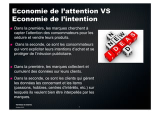 MATINALE DU DIGITAL
Octobre 2012 6
Economie de l’attention VS
Economie de l’intention
!   Dans la première, les marques cherchent à
capter l’attention des consommateurs pour les
séduire et vendre leurs produits.
!   Dans la seconde, ce sont les consommateurs
qui vont expliciter leurs intentions d’achat et se
protéger de l’intrusion publicitaire.
!   Dans la première, les marques collectent et
cumulent des données sur leurs clients.
!   Dans la seconde, ce sont les clients qui gèrent
les données les concernant et les items
(passions, hobbies, centres d’intérêts, etc.) sur
lesquels ils veulent bien être interpellés par les
marques.
 