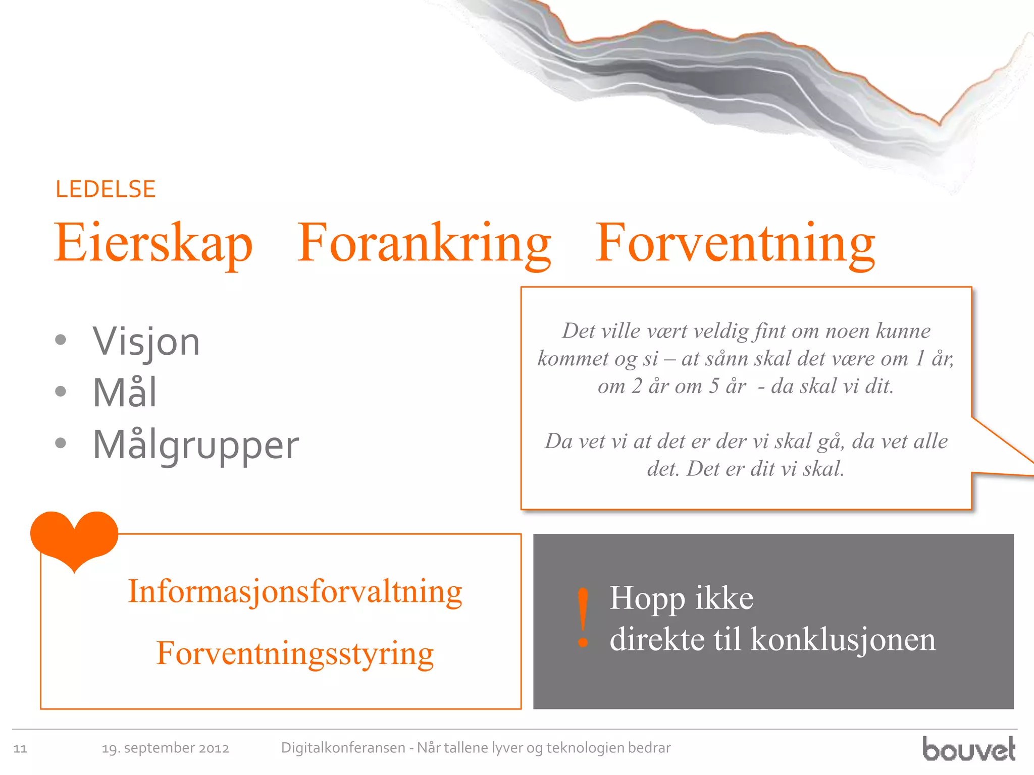 LEDELSE

     Eierskap Forankring Forventning
     • Visjon                                                         Det ville vært veldig fint om noen kunne
                                                                    kommet og si – at sånn skal det være om 1 år,
     • Mål                                                               om 2 år om 5 år - da skal vi dit.

     • Målgrupper                                                    Da vet vi at det er der vi skal gå, da vet alle
                                                                                det. Det er dit vi skal.



 ❤         Informasjonsforvaltning                                             Hopp ikke
               Forventningsstyring
                                                                         !     direkte til konklusjonen

11      19. september 2012   Digitalkonferansen - Når tallene lyver og teknologien bedrar
 