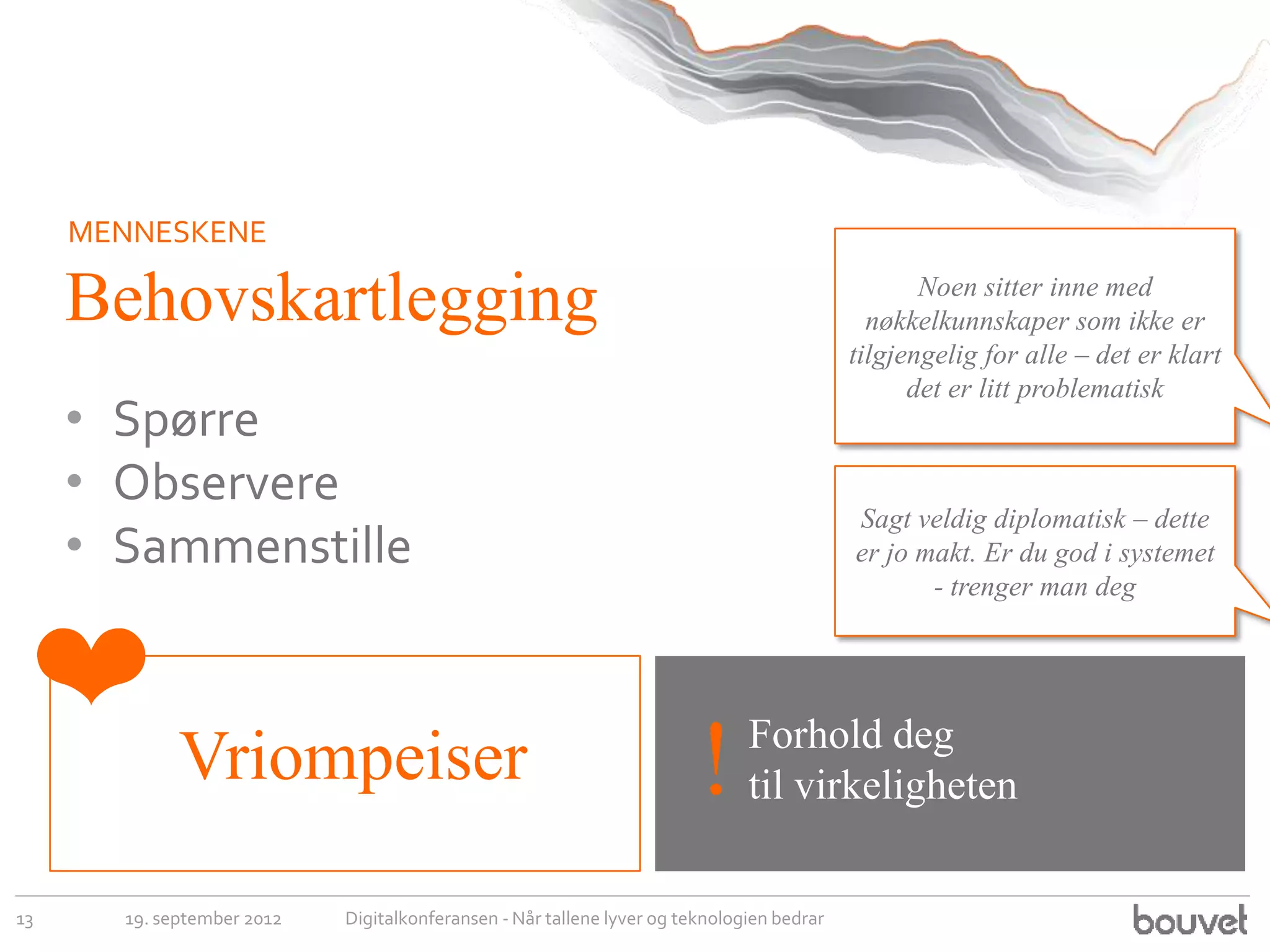 MENNESKENE

     Behovskartlegging                                                                            Noen sitter inne med
                                                                                             nøkkelkunnskaper som ikke er
                                                                                           tilgjengelig for alle – det er klart
                                                                                                 det er litt problematisk
     • Spørre
     • Observere
                                                                                           Sagt veldig diplomatisk – dette
     • Sammenstille                                                                        er jo makt. Er du god i systemet
                                                                                                  - trenger man deg



 ❤                                                                            Forhold deg
             Vriompeiser                                                !     til virkeligheten

13     19. september 2012   Digitalkonferansen - Når tallene lyver og teknologien bedrar
 