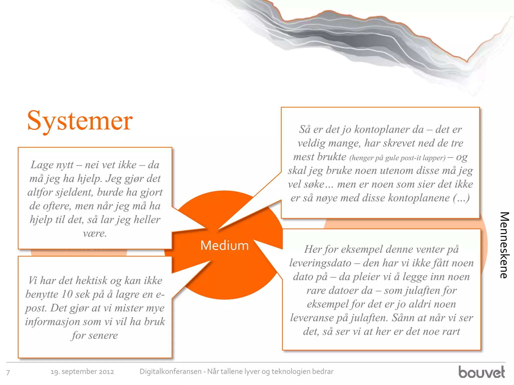 Systemer                                                                  Så er det jo kontoplaner da – det er
                                                                              veldig mange, har skrevet ned de tre
                                                                             mest brukte (henger på gule post-it lapper) – og
     Lage nytt – nei vet ikke – da                                         skal jeg bruke noen utenom disse må jeg
    må jeg ha hjelp. Jeg gjør det                                          vel søke… men er noen som sier det ikke
    altfor sjeldent, burde ha gjort                                         er så nøye med disse kontoplanene (…)
    de oftere, men når jeg må ha




                                                                                                                                Menneskene
    hjelp til det, så lar jeg heller
                 være.
         Minimum                                Medium                                           Maximum
                                                                               Her for eksempel denne venter på
                                                                            leveringsdato – den har vi ikke fått noen
     Vi har det hektisk og kan ikke                                          dato på – da pleier vi å legge inn noen
    benytte 10 sek på å lagre en e-                                             rare datoer da – som julaften for
    post. Det gjør at vi mister mye                                             eksempel for det er jo aldri noen
    informasjon som vi vil ha bruk                                          leveranse på julaften. Sånn at når vi ser
               for senere                                                      det, så ser vi at her er det noe rart


7        19. september 2012   Digitalkonferansen - Når tallene lyver og teknologien bedrar
 